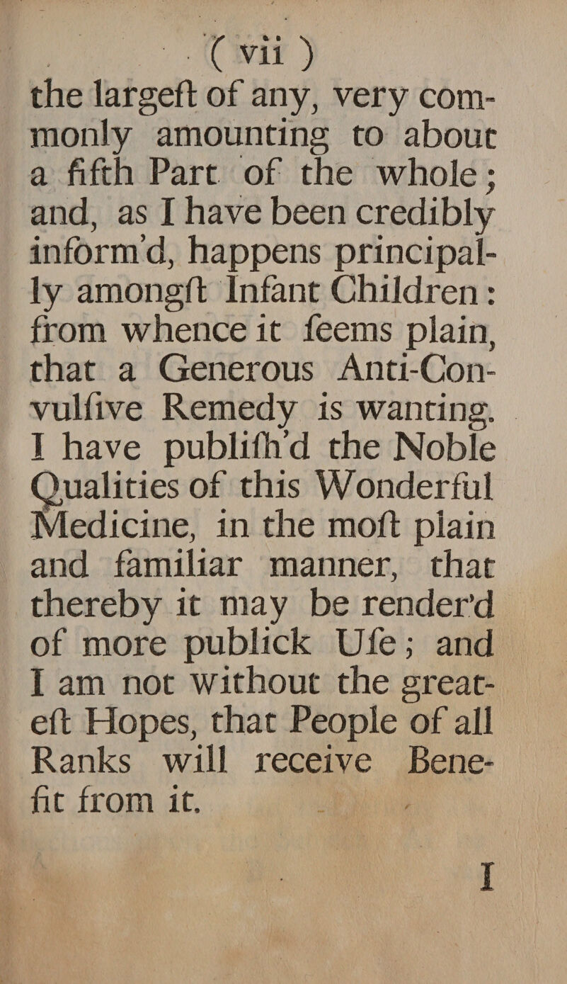the largeft of any, very com¬ monly amounting to about a fifth Part of the whole; and, as I have been credibly inform’d, happens principal¬ ly amongfl Infant Children: from whence it feems plain, that a Generous Anti-Con- vulfive Remedy is wanting. I have publifh’d the Noble Qualities of this Wonderful Medicine, in the moft plain and familiar manner, that thereby it may be render’d of more publick Ufe; and I am not without the great- eft Hopes, that People of all Ranks will receive Bene¬ fit from it. I