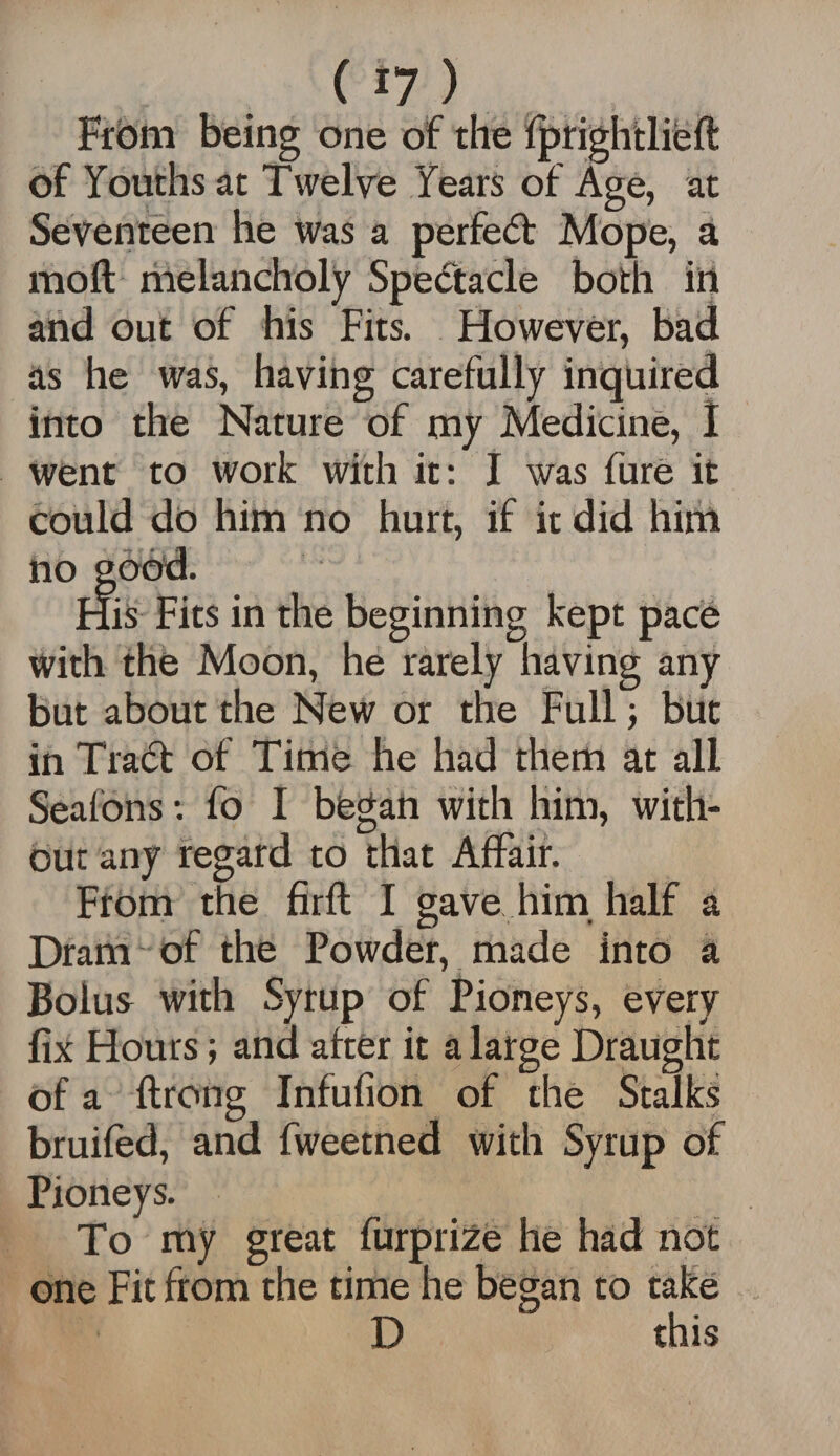 From being one of the iprightliefl of Youths at Twelve Years of Age, at Seventeen he was a perfect Mope, a mod melancholy Spectacle both in and out of his Fits. However, bad as he was, having carefully inquired into the Nature of my Medicine, I went to work with it: I was fure it could do him no hurt, if it did him no good. His Fits in the beginning kept pace with the Moon, he rarely having any but about the New or the Full; but in TratT of Time he had them at all Seafons; fo I began with him, with¬ out any regard to that Affair. From the firft I gave him half a Dram of the Powder, made into a Bolus with Syrup of Pioneys, every fix Hours; and after it a large Draught of a ftrong Infufion of the Stalks bruifed, and fweetned with Syrup of Pioneys. To my great furprize he had not one Fit from the time he began to take D this