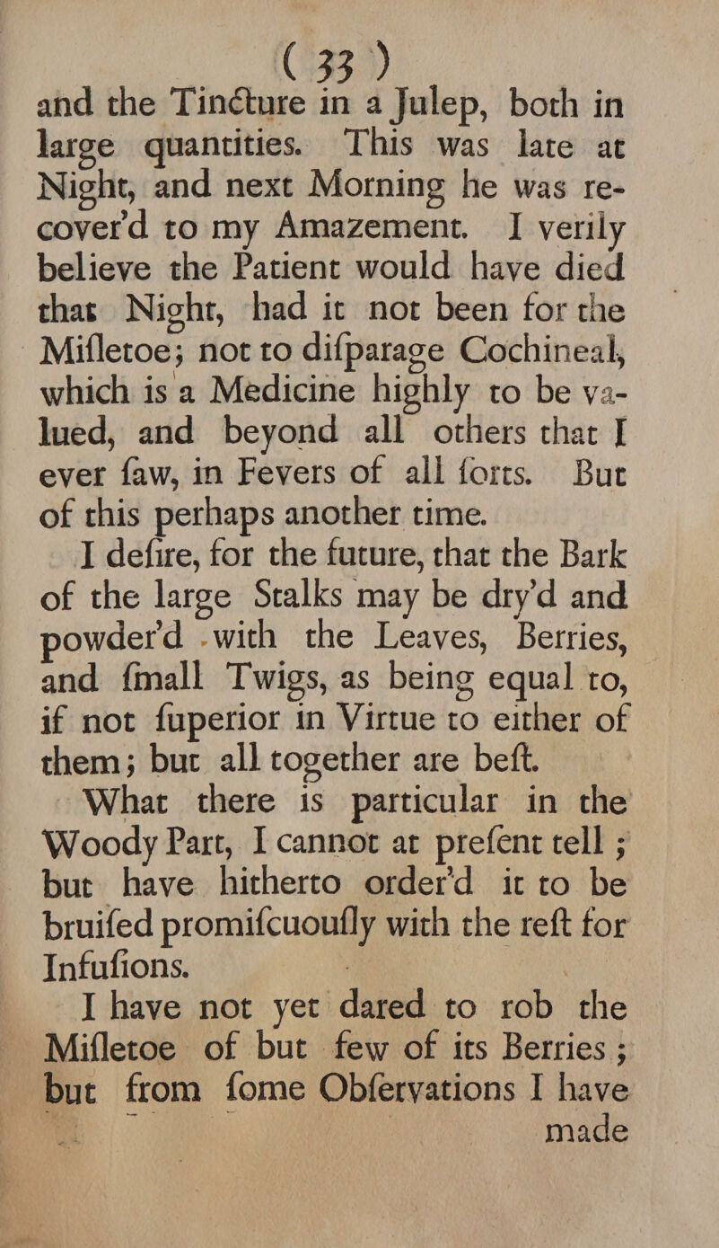 and the Tindture in a Julep, both in large quantities. This was late at Night, and next Morning he was re¬ cover’d to my Amazement. I verily believe the Patient would have died that Night, had it not been for the Mifletoe; not to dilparage Cochineal, which is a Medicine highly to be va¬ lued, and beyond all others that 1 ever faw, in Fevers of all forts. But of this perhaps another time. I defire, for the future, that the Bark of the large Stalks may be dry’d and powder’d .with the Leaves, Berries, and fmall Twigs, as being equal to, if not fuperior in Virtue to either of them; but all together are beft. What there is particular in the Woody Part, I cannot at prefent tell j but have hitherto order’d it to be bruifed promifcuoufly with the reft for Infufions. I have not yet dared to rob the Mifletoe of but few of its Berries; but from fome Obfervations I have made