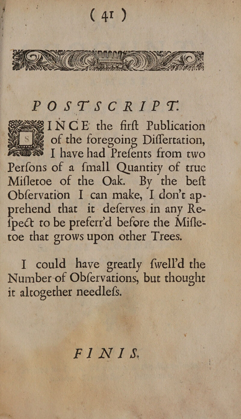 POSTSCRIPT. IN C E the firft Publication of the foregoing Diflertation, I have had Prefents from two Perfons of a fmall Quantity of true Mifletoe of the Oak. By the belt Obfervation I can make, I don’t ap¬ prehend that it deferves in any Re- Ipett to be preferr’d before the Mifle¬ toe that grows upon other Trees. I could have greatly fwell’d the Number of Obfervations, but thought it altogether needlefs. FINIS. '** • \