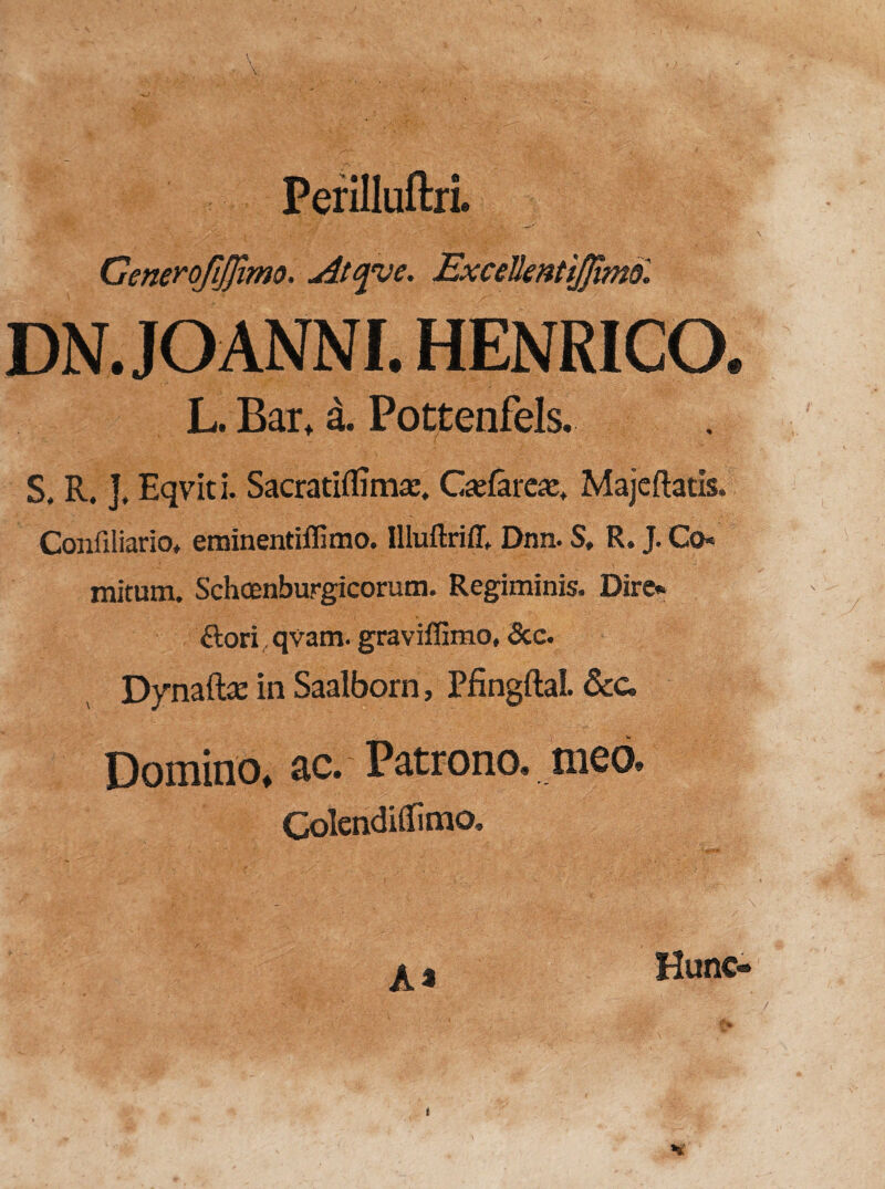 Perilluftri. Generofijfimo. Atcpje. Excellentijfimdl DN .JOANNI. HENRICO. L. Bai\ a. Pottenfels. S, R. J, Eqviti. Sacratiflima;, Gelare#, Majeftatis. Confiliario, eminent illimo. Illuftriff. Dnn. S, R. J. Co* initum. Schcenburgicorum. Regiminis. Dire* ftori qvam. gravilfimo, &c. Dynaft# in Saalborn, Pfingftal. &c. Domino, ac. Patrono, meo. ColendiUimo, A* Hunc-