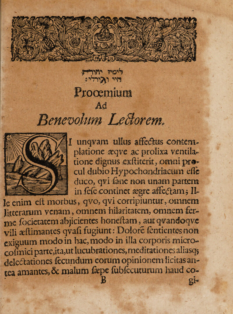 smw wS unqvam ullus affixus couterer piatione teqve .ac prolixa ventila¬ tione dignus exftiterlt, omni pr®- cui dubio Hy pochondriacum die duco, qvi fane non unam partem in ide continet aegre afferam ■, Il¬ le enim eft morbus, qvo, qvi corripiuntur,omnem litterarum venam, omnem hilaritatem, omnem fer- mc fbcietatem abjicientes hondlam, aut qvandoqve vili «ftimantes qvafi fugiunt: Dolore (entienres non exiguum modo in hac, modo in illa corporis micro» cofmici parte,ita,ut lucubrationes, meditationes aliasqj delectationes fecundum eorum opinionem licitas an¬ tea amantes, & malum fepe fubfecuturum haud co- B gb