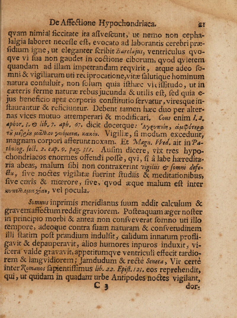 qvsm nimia] ficcitate ita aflvefcunt,' ut nemo non cepha¬ lalgia laboret necefle eft, evocato ad laborantis cerebripras- fidium igne, ut e 1 eganter fc r i b i t Bardajus^ ventriculus qvo- qve vi fua non gaudet in coctione ciborum, qyod qyietem quandam ad illam impetrandam reqvirit y atque adeo fb- mm & vigiliarum uti redprocatione,vitee falutique hominum natura conluluit,- non folum quia ifthgec viuffitudo, ut in ceteris ferme naturae rebusjucunda & utilis eft, fed quia e- jus beneficio apta corporis conflitutio fervatur > viresquein- fiaurantiir & reficiuntur. Debent tamen haec duo per alter- na;> vices mutuo attemperari Sc modificarim Cous enim /*^ & iib„ 7. aph, 67. dicit docetque; 'Aytvmht, d^Ocre^ *S fiff&is.paJ&ov yivSpsvct, fccuicv* Vigiliae, fi modum excedunt^ magnam corpori afferunt noxam. Et %iagn. Phl ait in?4- tljoLog, fecc. 2, ctfp* *)6 pag. 71 f. Aiifim dicere, vix tres hypo¬ chondriacos enormes offendi pofTe, qvi, ff a labe hseredita- ria abeas, malum libi noii contraxerint yigilhs & fomni d&fe* &U> fi ve nodes vigilata fuerint ftudiis & meditationibus* fiyecoris & moerore, five, qyod seque malum eft inter vel pocula. Somnus inprimis meridianus luum addit calculum & grav emafFeftum reddit graviorem. Pofleaquam aeger nofter in principio morbi & antea non confveverat Ibmno uti illo tempore, adeoque contra fuam naturam & confvetudiraem ilii flarim poft prandium indulfit, calidum innatum profli¬ gavit & depauperavit, alios humores inpuros induxit, vi- fcera valde gravavit, appetitumqve ventriculi effecit tardio¬ rem & iang vidiorem; Jamdudum Sc re cie Seneca, Vir certe inter Romanos fapientiffimus Ub. 22, Epjl.123, eos reprehendit, qui, ut quidam in quadam urbe Antipodes no&es vigilant, C f dor;