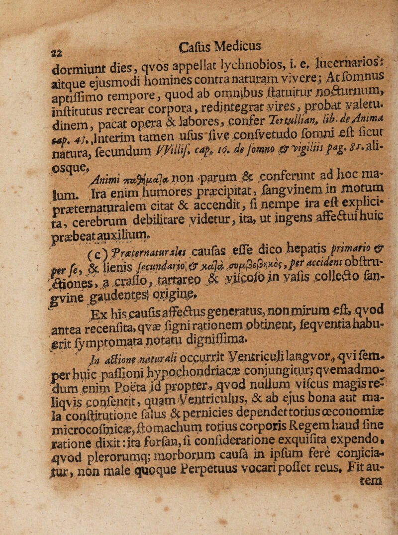 dormiunt dies, qvos appellat lychnobios, i. e» lucernanosi aitque ejusmodi homines contra naturam vivere; Atlomnus aptiffimo tempore, quod ab omnibus ftatuitur nocturnum, inftitutus recreat corpora, redintegrat yires, probat vajetu. dinem, pacat opera & labores, confer TswUian, bb.de/6um* eat>. 4-h .lnterim tamen ufijs five^onlVetudo fomru <eft ncut natura,’ fecundum V/illif, cafe /<?. de jmm & vigiliis fag. <S'/.au- non parumSc conferunt ad hoc ma¬ lum. Ira enim humores praecipitat, fangyinetn in motum prxternaturalem citat & accendit, fi nempe ira eft explici- tu, cerebrum debilitare videtur, ita, ut ingens affectui huic /c) f rmrmmraltt caulas effe dico hepatis frtmario per fi, &>¥flobftru- .ftiones >$ .craflo> tartareo .& yjfpo/o jn vafis collero fan- gvine gaudentes! origine* Ex hiscaufis affe&us generatus, nonmirum eft, qvod antea recenfita, qvas figni rationem obtineat, feqventiahabu- erit fy m pto mata notatu dignilJiina. '■ In attione Mtutdi occurrit Ventriculi langvor,qvifem- ■s- hypochondriacae conjungitur; qvemadmo- id propter, qvod nullum vifcus magis re- liqvis confentit , quam Ventriculus, & ab ejus bona aut ma¬ la conftiturione falus & pernicies dependettotius oeconomia: microcofmiCiC; fiomachum totius corporis Regem haud fine ratione dixit :jta forfan, fi confideratione exquifita expendo, qvod plerorumq; morborum caula in ipluro fere conjicia¬ tur, non male quoque Perpetuus vocari pollet reus. Fit au-