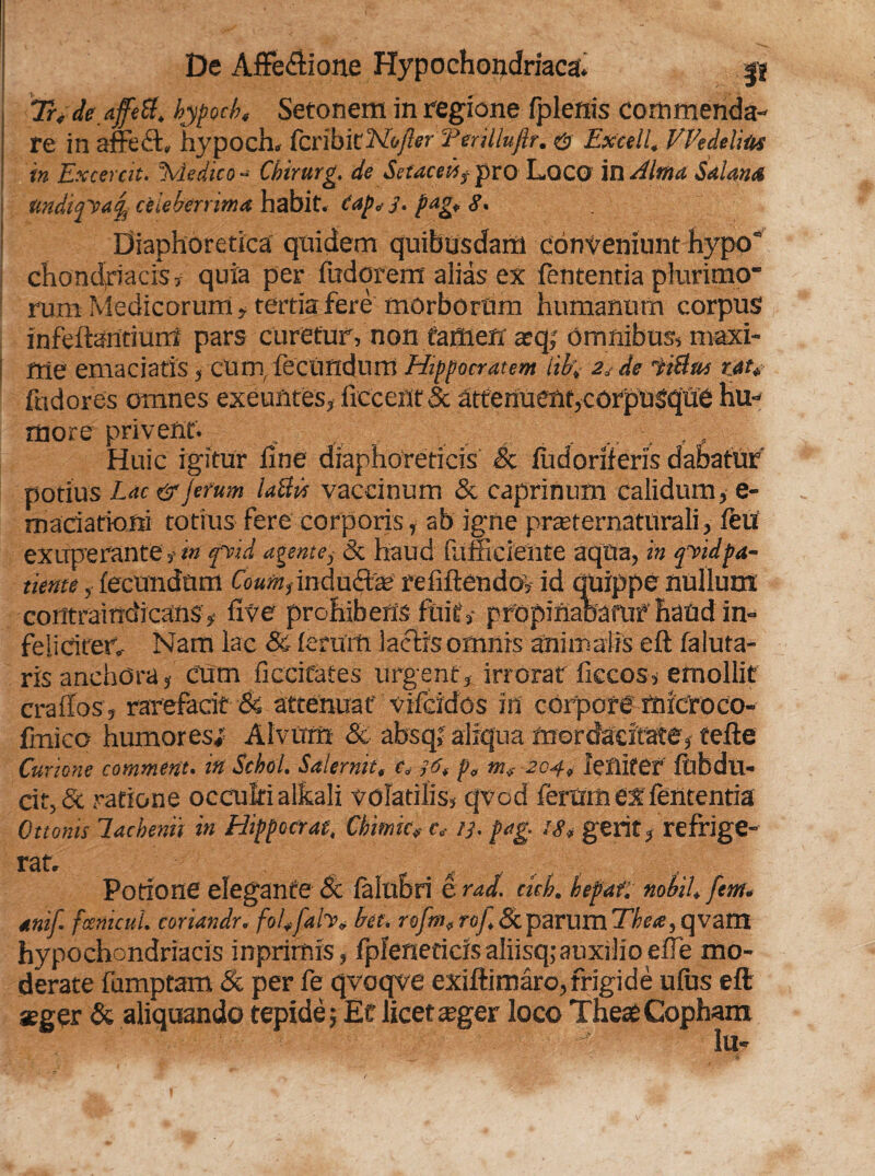 Tr< deaffett. bypocbe Setonem in regione fplenis commenda¬ re in affeft. hypoch, tcnhitNojlerTerilluftr. & Excell. VEedelm in Excerat. \iedico - Chirurg. de Setacekf pro L.QCO in Alma Stilanti tmditfvafy celeberrima habit. tap* J. pag, <?, Diaphoretica quidem quibusdam conveniunt hypo chondriacKv quia per fudorent aiias ex fententia plurimo rum Medicorum, tertia fere morborum humanum corpus infeftantiurri pars curetur, non tamen scq; omnibus, maxi¬ me emaciatis, cum, fecundum Hippocratem libi- 2* de fiStae tau fndores omnes exeuntes, iiccent 5c attenuent,corpusque hu¬ more privent. . , . , , Huic igitur line diaphoreticis St fiidoriferis dabatur potius Lac&Jerum laBib vaccinum & caprinum calidum, e- madatiofti totius fere corporis, ab igne praeternaturali, feu exuperante, m fvid agente,- 8t haud fumciente aqua, in qy id pa¬ tiente , fecundum inducta; refiftendo, id quippe nullum contrairtdicans , five prohibens fuit, pfopinaoafUf haud in- feiidted Nam lac & ferum lactis omnis animalis eft faluta- ris anchora, Cum ficciCates urgent , irrorar fiecos, emollit cralfos , rarefacit Si attenuat vifcidos in corpore microco- fmico humores; Alvum Si absqj aliqua mordacitate, tefte Curione comment. inSchol. Salernit, e» ,6, p, mf 204, leniter' fbbdu- cit, & ratione occulti alkali volatilis, qvod ferum ex fententia Ottonis lachemi in Hippocrat, Cbimic? t, //. pag. Ut, gerit, refrige- rat. Potione elegante St falubri e rad. ckb. befat, nobiU fem. anif- fcenicul. coriandr. foEfah, bet. rofm, rof St parum Thete, qvam hypochondriacis inprimis, fpfeneticis aliisq;auxilio efle mo¬ derate fumptam St per fe qvoqve exiftimaro, frigide ufus eft seger St aliquando tepide; Et licetteger loco TheteCopham Iu-