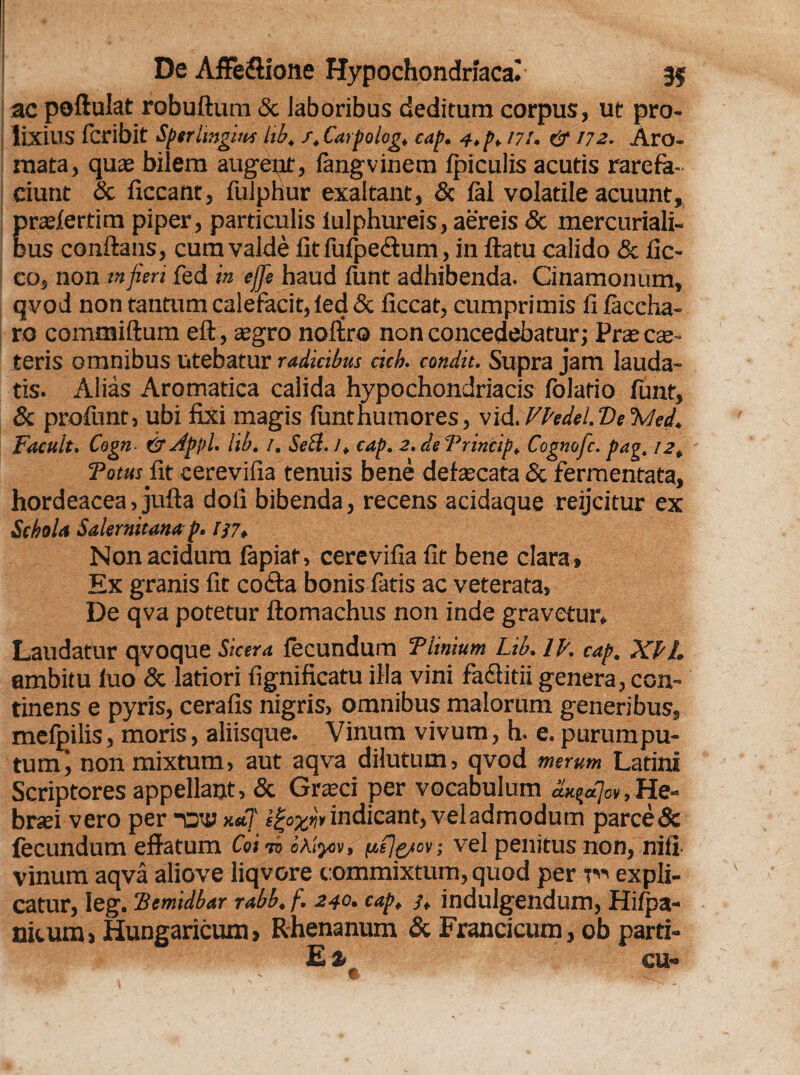 ac poftulat robuftum & Jaboribus deditum corpus, ut pro¬ lixius fcribit Sfftrlmgiui lib. s.Carpolog. cap. 4,p. m. & 172. Aro¬ mata, quae bilem augeut, langvinem Ipiculis acutis rarefa¬ ciunt Sc liceant, fulphur exaltant, & lal volatile acuunt, praelertim piper, particulis lulphureis, aereis Sc mercuriali- dus conflans, cum valde fit fufpectum, in flatu calido & fic- co, non in fieri fed in ejfie haud lunt adhibenda. Cinamonum, qvod non tantum calefacit, led & ficcat, cumprimis fi laccha- ro commiftum eft, aegro noltro non concedebatur; Prae cae- teris omnibus utebatur radicibus cich. condit. Supra jam lauda¬ tis. Alias Aromatica calida hypochondriacis lolatio lunt, & profunt, ubi fixi magis lunt humor es, vid. Vfadel. Ve %hd. Facult. Cogn- & Appi. lib. 1. Sebi.!, cap. 2. deTrincip. Cognofc. pag, 12, Totus fit cerevifia tenuis bene defaecata Sc fermentata, hordeacea, jufta doli bibenda, recens acidaque reijcitur ex Schola Salernitana p. f}7* Non acidum fapiat, cerevifia fit bene clara . Ex granis fit cotfla bonis fatis ac veterata. De qva potetur ftomachus non inde gravetur* Laudatur qvoque Sicera lecundum Tlinium Lib. IJ/. cap. XLL ambitu luo Sc latiori fignificatu illa vini faefitii genera, con¬ tinens e pyris, cerafis nigris, omnibus malorum generibus, melpilis, moris, aliisque. Vinum vivum, h. e. purumpu- tum’, non mixtum, aut aqva dilutum, qvod merum Latini Scriptores appellant, & Graeci per vocabulum ax^ajev, He¬ braei vero per -av xm7 i£o%w indicant, vel admodum parce & lecundum effatum Coi do «a/jov, (jcfjpiov; vel penitus non, nifi vinum aqva aliove liqvore commixtum, quod per r« expli¬ catur, Ieg. TScmidbar rabb. f. 240• cap, /, indulgendum, Hilpa- nitum» Hungaricum, Rhenanum Sc Francicum, ob parti-