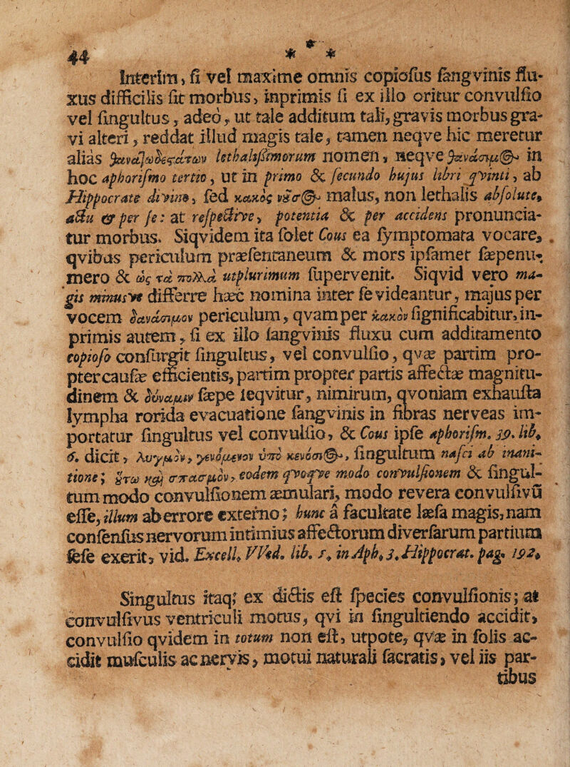 Interliti , fi vel maxime omnis copiofiis fangvmis flu¬ xus difficilis fit morbus, inprimis fi ex iiio oritur convnlfio vel fingultus , adeo, ut tale additum tali, gravis morbus gra¬ vi alteri, reddat illud magis tale, tamen neqve hic meretur alias ^tvdla^drm kthdtjimwum nomen, neqve fevdmfi®*' in hoc aphorifmo terta, Uf in primo & fecundo hujus libri rpinti, ab Hippocrate diyin», fed kcmos m<r@h malus, non lethalis abjolutCt aUu & per fe: at rejpe&iree, potentia 8c per accidens pronuncia- tur morbus. Siqvidem ita folet Cous ea fymptomata vocare, qvibas periailum praefentaneum & mors ipfamet fiepenu- mero & dq utpiurimum fupervenit. Siqvid vero ma¬ gis mbmsve differre haec nomina iater fe videantur, majus per vocem &*v£§n|Wov periculum, qvam per kctKOV fignificabiturfin- primis autem, fi ex ilio fangvmis fluxu cum additamento topiofo confurgit fingultus* vel convulfio, qva» partim pro¬ pter caufe efficientis, partim propter partis affeffae magnitu¬ dinem & Uee^tt fsepe leqvitur , nimirum, qvoniam exhaufta lympha rorida evacuatione fangvinis in fibras nerveas im¬ portatur fingultus vel convulfio, ScCous ipfe apborifm, jp. tih 6. dicit, Awyf*b*, yevo/ut¥ov vm x.evo<n@*> fioguitum nafci ab inani¬ tione; §r» vgi tvrairpov, eodem ipo fse modo convulfioncm & finglil- tum modo convulfionem aemulari» modo revera convulfivu effe,illum terrore externo; hunc a facultate laefa magis,nam confenfusnervorum infimius affefforum diverfarum partium fcfe exerits vid. Excel!, Wed, lib, x, in Aph, 3, Hippocrat. pag, 192, ■ \ ; _ - Singultus ftaq; ex diffis eft fpeci.es convulfionis; at convulfivus ventriculi moros, qvi in fingultiendo accidit, convulfio qvidem in totum non efl, utpote, qvae in folis ac¬ cidit mufculis ac nervis, motui naturali facratis, vel iis par¬ tibus