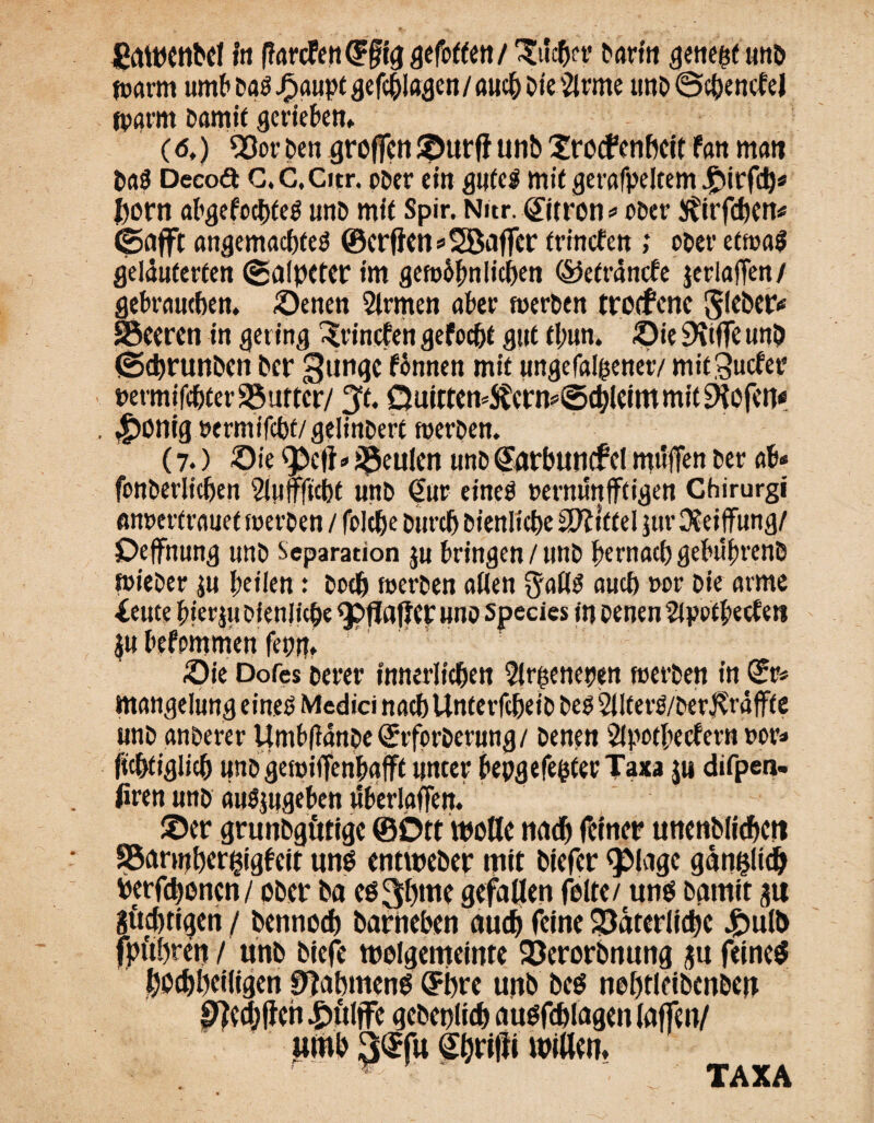 Eawcnbel in fiarcfendFfiggefettet!/ glichet’ Darin ^etieöf unb warm umt» J^aupt ^cfc^la^en / awc^ Die 5trme unb (Sehende! jpat-m Damit geneben* (6,) Vor Den groffen ©urffunb©roefenbeit fan man DaS Decoä G.C.Citr. ober ein gutes mit gerafpeltem .Jpirfch* horn abgefcchteS unb mit Spir. Nur. ©tron o ober $irf<hen* ©afft angemachteS ©erfien * Sßaffcr frinefen ; ober etwas gelauterten ©alpcter im gewöhnlichen ®efrände jeriaffen/ gebrauchen, Oenen Firmen aber werben trotfene $leber* SBeeren in gering frinefen gefocht gut tl;un. Oie SKtffe unb ©ehrunben her gungc fbnnen mit ungeladener/ mitSudet* »ermifchterSuttcr/ ^t. QuittemS?ern*©chlcim mit liefen« . ^>ontg »ermifchf/gelinbert werben. (7.) Oie $>cft*beulen unb (Jarbuncfcl mttfTen ber ab* fonberlichen 2luffftcht unb €ur eines »erminfftigen Ghirurgi «nrertrauet werben / folche Durch Dienliche Mittel jur OJeijfung/ Oeffnung unb Separation ju bringen / unb hernach gebuhrenb wieber $u heilen: Doch werben allen $allS auch »or Die atme ieute hierju Dienliche <J>flafJer unb Species in Denen 2lpofheefen Oie Dofes Derer innerlichen 2lr£enepen werben in ©r* mangelung eines Medici nach Unterleib Des 2IIterS/ber$räffte unb anberer Umbfiänbe QSrrforberung/ Denen 2lpothedern »or* ftchtiglich unb gewiiTenhafft unter bepgefeßterTaxa ju difpen- firen unb auSjngeben tlberlaffen. ©er grunbgütige ©Ott wolle nach feiner unenblichcrt SBannher^igbcit uns entweber mit biefer QDlagc gän&lidj herfchenen/ ober Da cs3hme gefallen feite/ uns Damit 31t Süchtigen / Dennoch Darneben auch feine Väterliche 4?ulb r“‘'./ unb biefe wclgemeinte Verorbnung su feines Rahmens GFhre unb Des nohtieibenben P?cchffeh|)üljfc gebenlich ausfchlagenlaffen/ «mb 3®f« Shrifii willen. TAXA