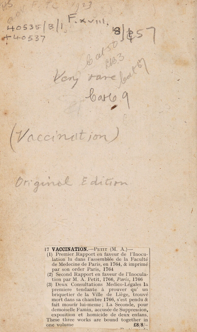  7V , - - - iX 6 S 3 *+- 4- 053- »• ■ > y itf c: 17 VACCINATION.—Petit (M. A.)— (1) Premier Rapport en faveur de l’Inocu¬ lation lu dans rassemblée de la Faculté de Medecine de Paris, en 1764, & imprimé par son order Paris, 1764 (2) Second Rapport en faveur de l’Inocula¬ tion par M. A. Petit, 1766, Paris, 1766 (3) Deux Consultations Medico-Légales la première tendante à prouver qu’ un 1 briquetier de la Ville de Liège, trouvé 1 mort dans sa chambre 1766, s’est pendu & fait mourir lui-meme ; La Seconde, pour demoiselle Famin, accusée de Suppression, exposition et homicide de deux enfans. These three works are bound together in one volume £8/8/- j
