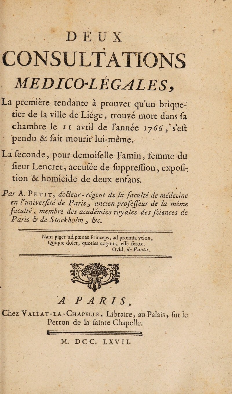 6 , , . DEUX ' V CONSULTATIONS MÉDICO-LÉGALES, La première tendante à prouver qu’un brique- tier de la ville de Liège, trouvé mort dans fa chambre le u avril de l’année 1766,'seû; • pendu & fait mourir' lui-même. i * ' La fécondé, pour demoifelle Famin, femme du heur Lencret, accufée de fuppreflîon, expoil- tion & homicide de deux enfans. t • ^ Par A. Petit, docleur -régent de la faculté de médecine en l univerfté de Paris ancien profejfeur de la même faculté , membre des académies royales des fciences de Paris & de Stockholm &c. Nam piger ad pœnas Princeps, ad prœmia velox» Quique dolet, quoties cogitur, elle ferox. Ovid. de P ont o. A PARIS, Chez Valiat -la -Chapelle, Libraire, au Palais, furie Perron de la lâinte Chapelle. M. DCC. LXVIZ.