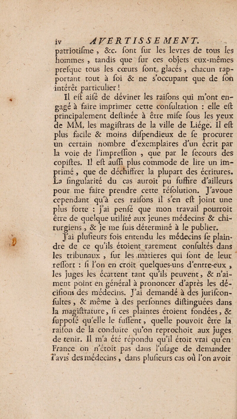 V ; iv AVERTIS S E MENT. patriotifme , &c. font fur les levres de tous les hommes , tandis que fur ces objets eux-mêmes prefque tous les cœurs font glacés , chacun rap- portant tout à foi & ne s'occupant que de fou intérêt particulier ! Il eft aifé de déviner les raifons qui m'ont en¬ gagé à faire imprimer cette confultation : elle eft principalement deftinée à être mife fous les yeux de MM, les magiftrats de la ville de Liège. Il eft plus facile & moins difpendieux de fe procurer un certain nombre d exemplaires d'un écrit par la voie de l'impreffion , que par le fecours des copiftes. Il eft aufli plus commode de lire un im¬ primé , que de déchiffrer la plupart des écritures. La fingulari'té du cas auroit pu fuffire d'ailleurs pour me faire prendre cette réfplution. J'avoue cependant qu'à ces raifons il s'en eft joint une plus forte : j'ai penfé que mon travail pourroit être de quelque utilité aux jeunes médecins & chi¬ rurgiens 5 & je me fuis déterminé à le publier. J'ai plufieurs fois entendu les médecins fe plain¬ dre de ce qu'ils étoient rarement confultés dans les tribunaux , fur les matières qui font de leur reffort : fi l'on en croit quelques-uns d'enrre-eux * les juges les écartent tant qu'ils peuvent, & n'ai¬ ment point en général à prononcer d’après les dé- cihons des médecins. J'ai demandé à des jurifcon- fùltes , & même à des perfonnes diftinguées dans la magiftrature, fi ces plaintes étoient fondées, & fuppofé qu'elle le fiïflent, quelle pouvoit être la raifon de la conduite qu’on reprochoit aux juges de tenir. Il m'a été répondu qu'il étoit vrai qu'en France on n'étoit pas dans l’ufage de demander l avis des médecins, dans plufieurs cas où l'on avoir
