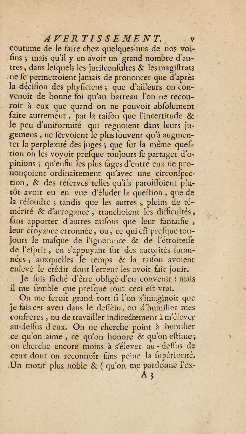 / <r coutume de le faire chez quelques-uns de nos voi- fins} mais qu’il y en avoir un grand nombre d’au¬ tres , dans lefquels les jurilconfultes 8c les magiftrats ne fe permettoient jamais de prononcer que d’après la décilion des phyficiens} que d’ailîeurs on con- venoit de bonne foi qu’au barreau l’on ne recou- roit à eux que quand on ne pouvoit abfolument faire autrement, par la raifon que l'incertitude 8c le peu d’uniformité qui regnoient dans leurs ju- gemens, ne fervoient le plus louvent qu’à augmen¬ ter la perplexité des juges •, que fur la même quef- tion on les voyoit prefque toujours fe partager d’o¬ pinions j qu’enfin les plus fages d’entre eux ne pro- nonçoient ordinairement qu’avec une circonfpec- tion, 8c des réierves telles qu’ils paroiffioient plu¬ tôt avoir eu en vue d’éluder la queftion , que de la réfoudre *, tandis que les autres , pleins de té¬ mérité 8c d’arrogance , tranchoient les difficultés, fans apporter d’autres raifons que leur fantaifie 5 leur croyance erronnée, ou, ce qui eft prefque tou¬ jours le mafque de l’ignorance 8c de l’étroitelîe de l’efprit, en s’appuyant fur des autorités furan- nées , auxquelles le temps 8c la raifon avoient enlevé le crédit dont l’erreur les avoit fait jouir. Je luis fâché d’être obligé d’en convenir : mais il me femble que preique tôut ceci eft vrai. On me feroit grand tort h l’on s’imaginoit que je fais cet aveu dans le deftèin,ou d’humilier mes confrères, ou de travailler indireétement à m’élever au-deffius d eux. On ne cherche point à humilier ce qu’on aime , ce qu’on honore 8c qu’on eftime > on cherche encore moins à s’élever au - delTus de ceux dont on reconnoît fans peine la fupériorité. .Un motif plus noble 8c ( qu’oa me pardonne i’cx-
