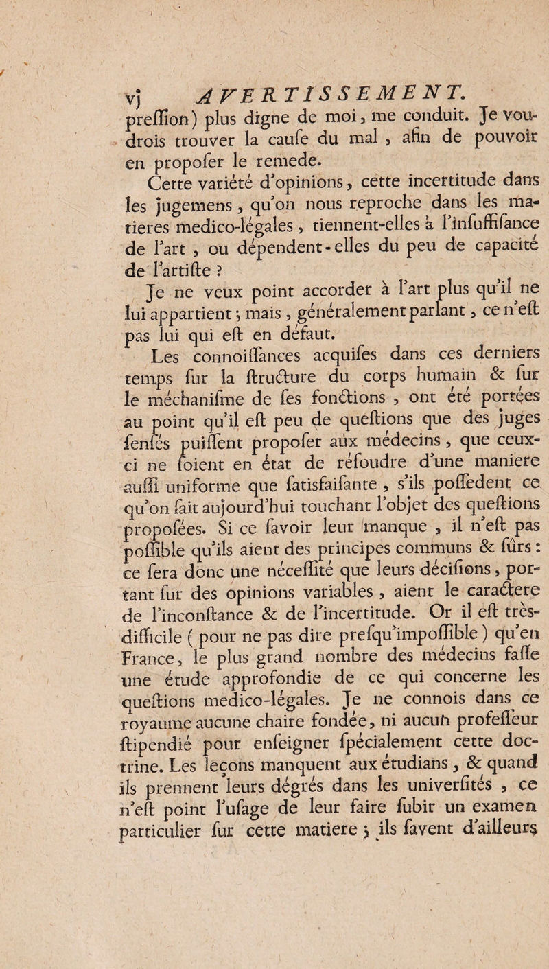 V) AVERTISSEMENT. prêflïon) plus digne de moi, me conduit. Je vou- drois trouver la caufe du mal , afin de pouvoir en propoler le remede. Cette variété d'opinions, cette incertitude dans les jugemens , quon nous reproche dans les ma¬ tières medico-légales , tiennent-elles a 1 infuffifance de lart , ou dépendent-elles du peu de capacité de lartifte ? Je ne veux point accorder à lart plus qu il ne lui appartient *, mais, généralement parlant, ce n eft pas lui qui eft en défaut. Les connoiffances acquifes dans ces derniers temps fur la ftru&ure du corps humain & fur le méchanifme de fes fonctions , ont etc portées au point qu’il eft peu de queftions que des juges fenfés puiffent propofer aux médecins , que ceux- ci ne foient en état de réfoudre d une maniéré auffl uniforme que fatisfaifante , s'ils poftedent ce qu'on fait aujourd'hui touchant l'objet des queftions propofées. Si ce favoir leur manque , il n'eft pas poffible qu'ils aient des principes communs 8c fûrs : ce fera donc une néceflîté que leurs décidons, por¬ tant fur des opinions variables , aient le caraétere de l'inconftance 8c de l'incertitude. Or il eft très- difficile ( pour ne pas dire prefqu'impoflîble ) qu'en France, le plus grand nombre des médecins faffe une étude approfondie de ce qui concerne les queftions medico-légales. Je ne connois dans ce royaume aucune chaire fondée, ni aucun profeffeur ftipendié pour enfeigner fpécialement cette doc¬ trine. Les leçons manquent aux étudians , & quand ils prennent leurs degrés dans les univerfités , ce n'eft point l'ufage de leur faire fubir un examen particulier fur cette matière , ils favent d ailleurs
