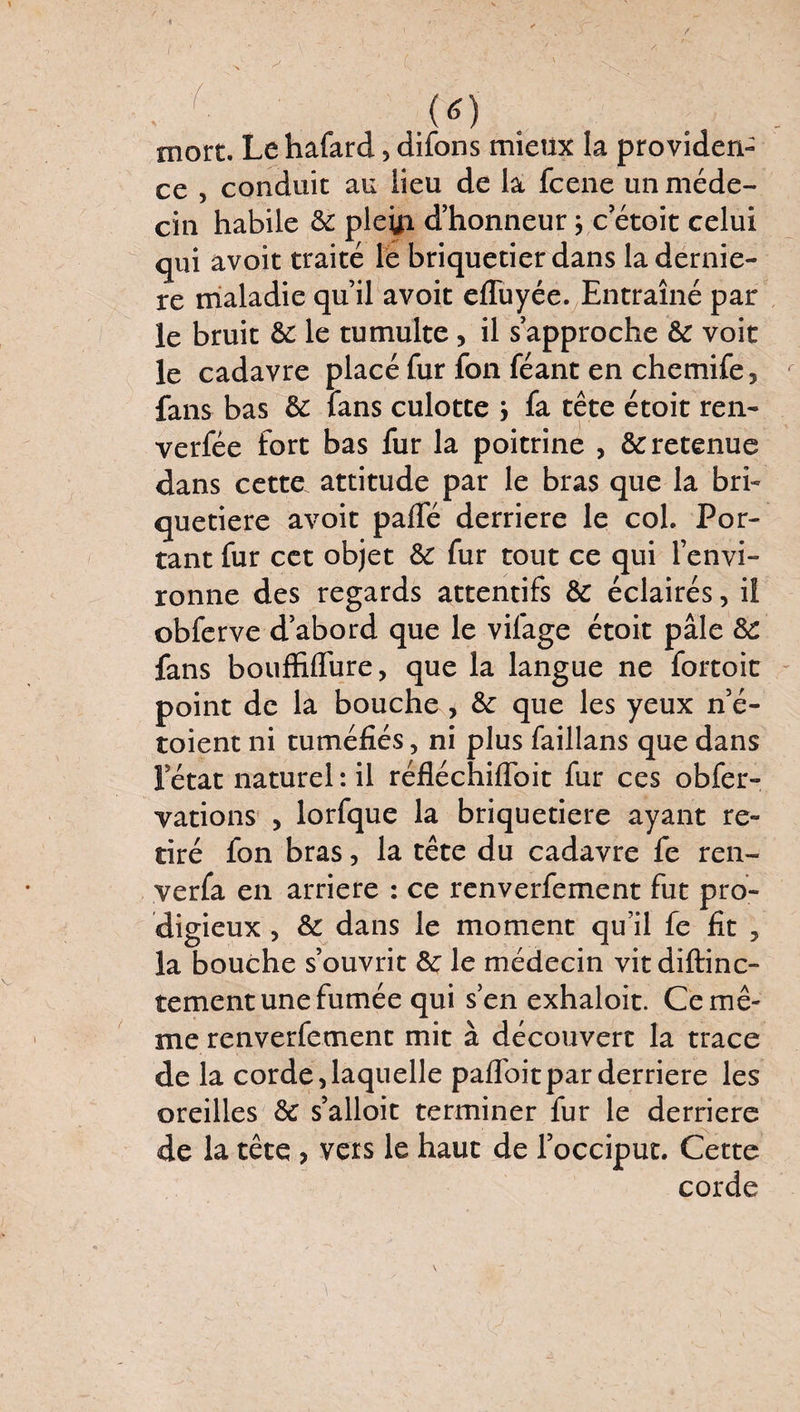 (*) mort. Le hafard 5 difons mieux la providen¬ ce , conduit au lieu de la fcene un méde¬ cin habile de pletfi d’honneur j c etoit celui qui avoit traité le briquetier dans la derniè¬ re maladie qu’il avoit efluyée. Entraîné par le bruit de le tumulte, il s’approche de voit le cadavre placé fur fon féant en chemife, fans bas de fans culotte } fa tête étoit ren- verfée fort bas fur la poitrine > & retenue dans cette attitude par le bras que la bri» quetiere avoit paffé derrière le col. Por¬ tant fur cet objet de fur tout ce qui l’envi¬ ronne des regards attentifs de éclairés, iî obferve d’abord que le vifage étoit pâle de fans boufMure, que la langue ne fortoit point de la bouche > de que les yeux n’é- toient ni tuméfiés, ni plus faillans que dans l’état naturel: il réfléchifloit fur ces obfer- vations , lorfque la briquetiere ayant re¬ tiré fon bras, la tête du cadavre fe ren- verfa en arriéré : ce renverfement fut pro¬ digieux , de dans le moment qu’il fe fit , la bouche s’ouvrit de le médecin vitdiftinc- tement une fumée qui s’en exhaloit. Ce mê¬ me renverfement mit à découvert la trace de la corde,laquelle pafl'oitpar derrière les oreilles de s’alloit terminer fur le derrière de la tête , vers le haut de l’occiput. Cette corde