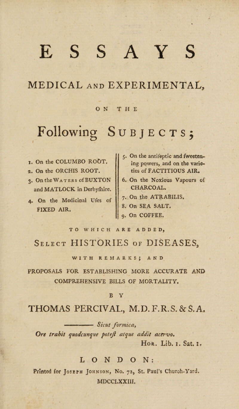 ESSAYS MEDICAL and EXPERIMENTAL* ON THE i Followin Subjects; 1. On the COLUMBO ROOT. 2. On the ORCHIS ROOT. 3. On the Waters of BUXTON and MATLOCK in Derbyfliire. 4. On the Medicinal Ufes of FIXED AIR. 5. On the antifeptic and fweeten- ing powers, and on the varie¬ ties of FACTITIOUS AIR. 6. On the Noxious Vapours of CHARCOAL. 7. On the ATRABILIS. 8. On SEA SALT. 9. On COFFEE. TO WHICH ARE ADDED, Select HISTORIES of DISEASES, WITH remarks; and PROPOSALS FOR ESTABLISHING MORE ACCURATE AND COMPREHENSIVE BILLS OF MORTALITY. B Y THOMAS PERCIVAL, M.D. F.R.S. &S.A, -- Sicut forjnica, Ore trahit quodcunque potejl atque addit acer<vo. Hor. Lib. 1. Sat, I, LONDON: Printed for Joseph Johnson, No. 72, St, Paul’s Churoh-Yard, MDCCLXXIII.