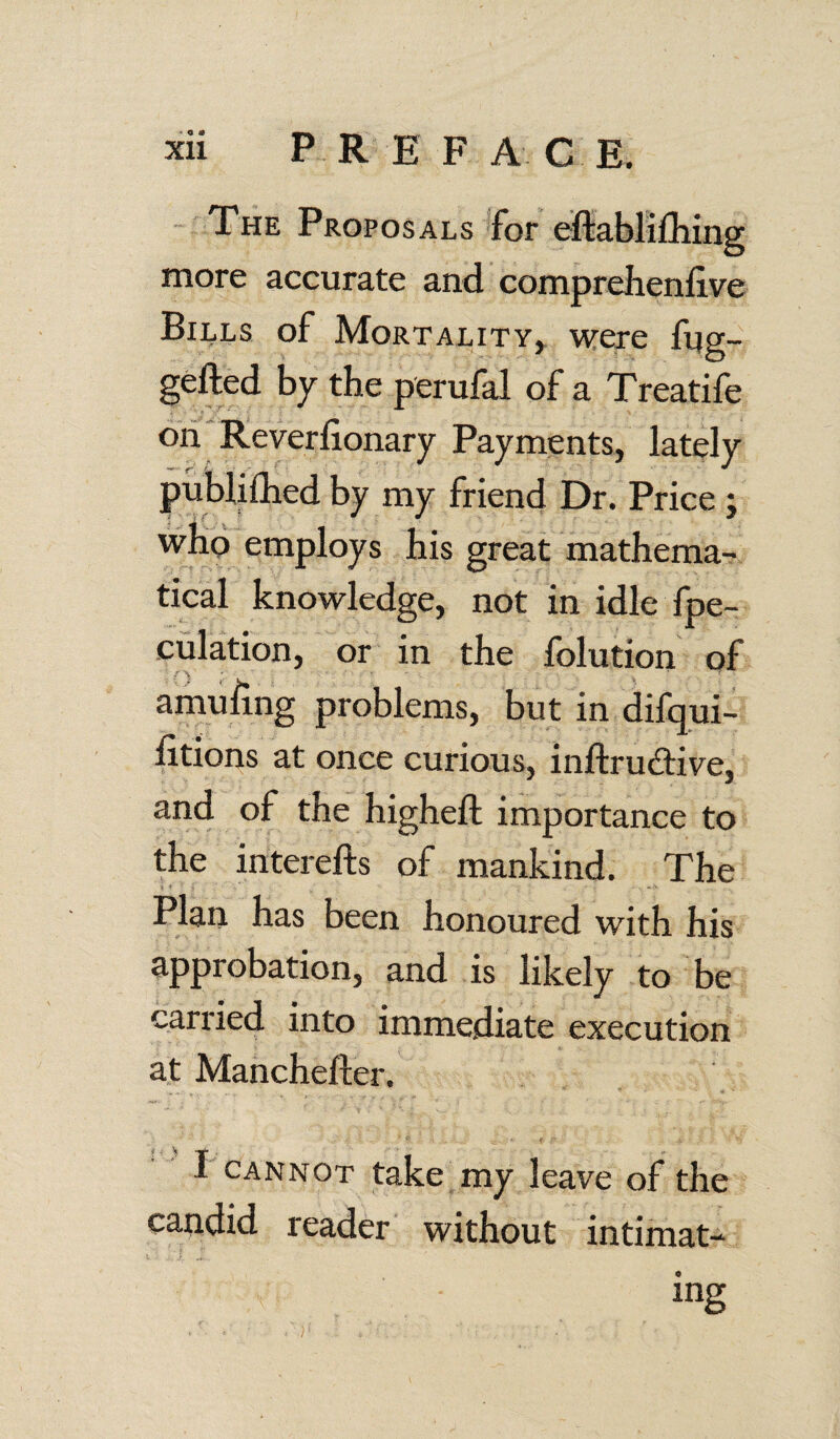 The Proposals for eftablifhing more accurate and comprelienflve Bills of Mortality, were fug- gefted by the perufal of a Treatife on Reverfionary Payments, lately publifhed by my friend Dr. Price ; who employs his great mathema¬ tical knowledge, not in idle Spe¬ culation, or in the folution of amufing problems, but in difqui- litions at once curious, inftrudive, and of the higheft importance to the iriterefts of mankind. The Plan has been honoured with his approbation, and is likely to be carried into immediate execution at Manchefter. V ■- * * 4 F -4. • ; ; *» I cannot take my leave of the candid reader without intimat¬ ing