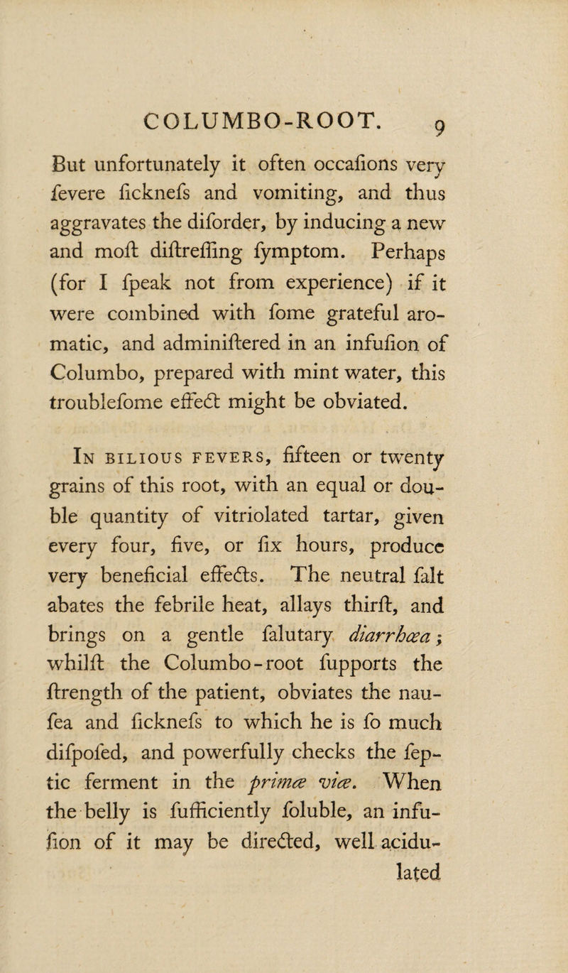 But unfortunately it often occafions very fevere ficknefs and vomiting, and thus aggravates the diforder, by inducing a new and mod: diftreffing fymptom. Perhaps (for I fpeak not from experience) if it were combined with fome grateful aro¬ matic, and adminiftered in an infufion of Columbo, prepared with mint water, this troublefome effeft might be obviated. In bilious fevers, fifteen or twenty grains of this root, with an equal or dou¬ ble quantity of vitriolated tartar, given every four, five, or fix hours, produce very beneficial effects. The neutral fait abates the febrile heat, allays third:, and brings on a gentle falutary diarrhoea; whilft the Columbo-root fupports the ftrength of the patient, obviates the nau- fea and ficknefs to which he is fo much difpoied, and powerfully checks the fep- tic ferment in the prrnce vice. When the belly is diffidently foluble, an infu¬ fion of it may be directed, well acidu¬ lated