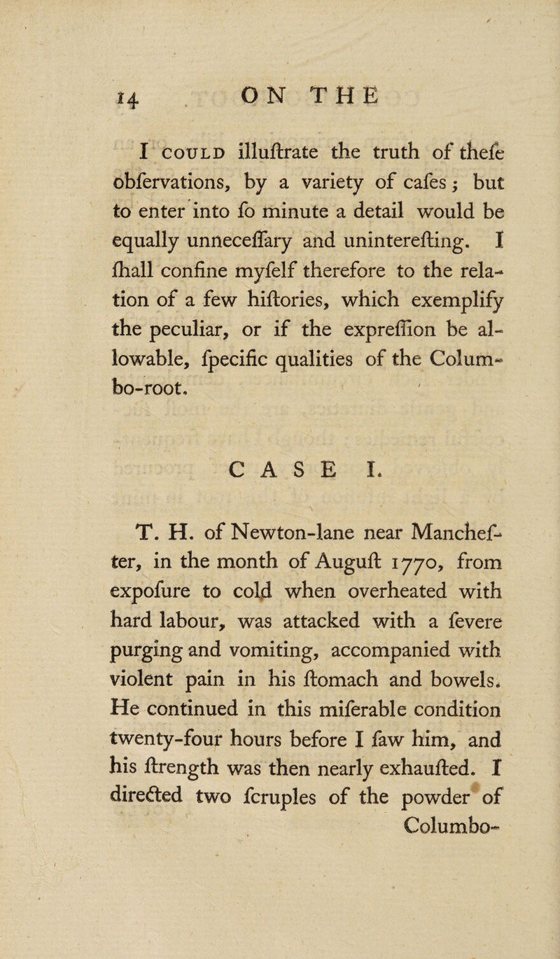 I i 4 ON THE I could illuftrate the truth of thefe obfervations, by a variety of cafes; but to enter into fo minute a detail would be equally unneceflary and uninterefting. I fhall confine myfelf therefore to the rela¬ tion of a few hiftories, which exemplify the peculiar, or if the expreflion be al¬ lowable, fpecific qualities of the Co! urn- bo-root. CASE L T. H. of Newton-lane near Manchef- ter, in the month of Auguft 1770, from expofure to cold when overheated with hard labour, was attacked with a fevere purging and vomiting, accompanied with violent pain in his ftomach and bowels. He continued in this miferable condition twenty-four hours before I faw him, and his ftrength was then nearly exhaufted. I directed two fcruples of the powder of CoJumbo-