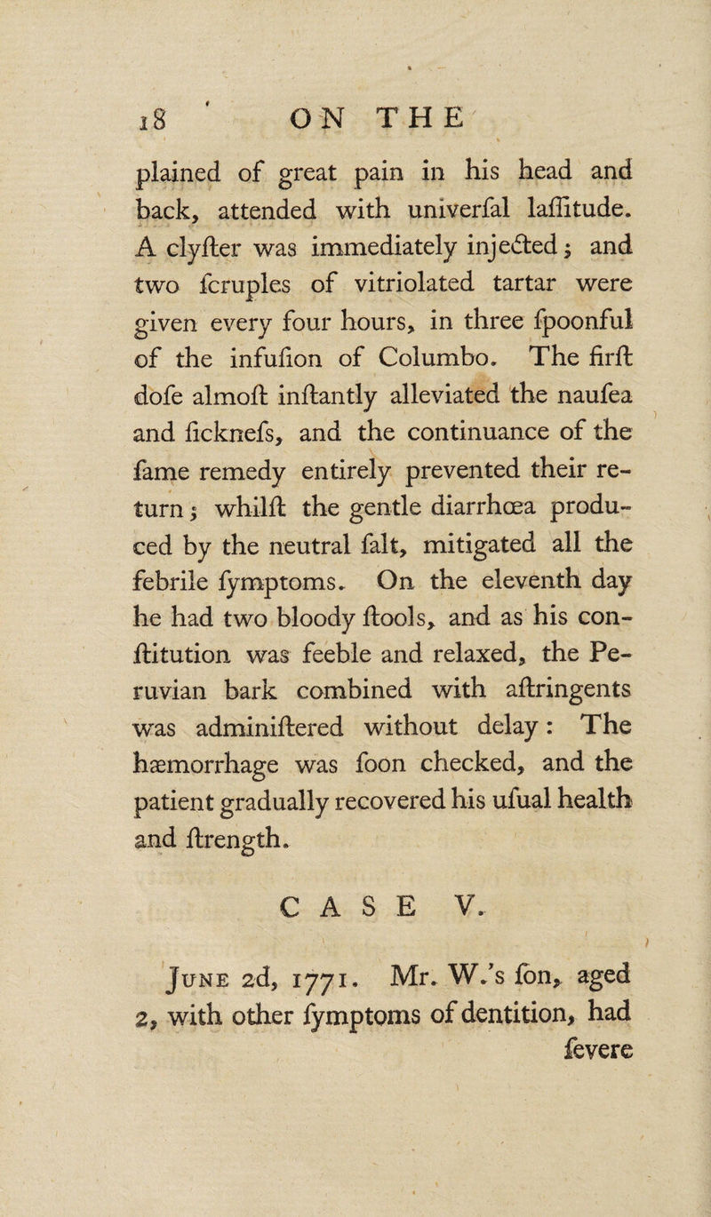 # ON THE 18 plained of great pain in his head and back, attended with univerfal laffitude. A clyfler was immediately inje&ed^ and two fern pies of vitriolated tartar were given every four hours, in three fpoonful of the infuiion of Col umbo. The firffc dofe almoft inftantly alleviated the naufea and ficknefs, and the continuance of the fame remedy entirely prevented their re¬ turn | whilft the gentle diarrhoea produ¬ ced by the neutral fait, mitigated all the febrile fymptoms. On the eleventh day he had two bloody ftools, and as his con- ftitution was feeble and relaxed, the Pe¬ ruvian bark combined with aftringents was adminiftered without delay: The haemorrhage was foon checked, and the patient gradually recovered his ufual health and ftrength. CASE V, June 2d, 1771. Mr.. WVs fbn, aged 2, with other fymptoms of dentition, had fevere