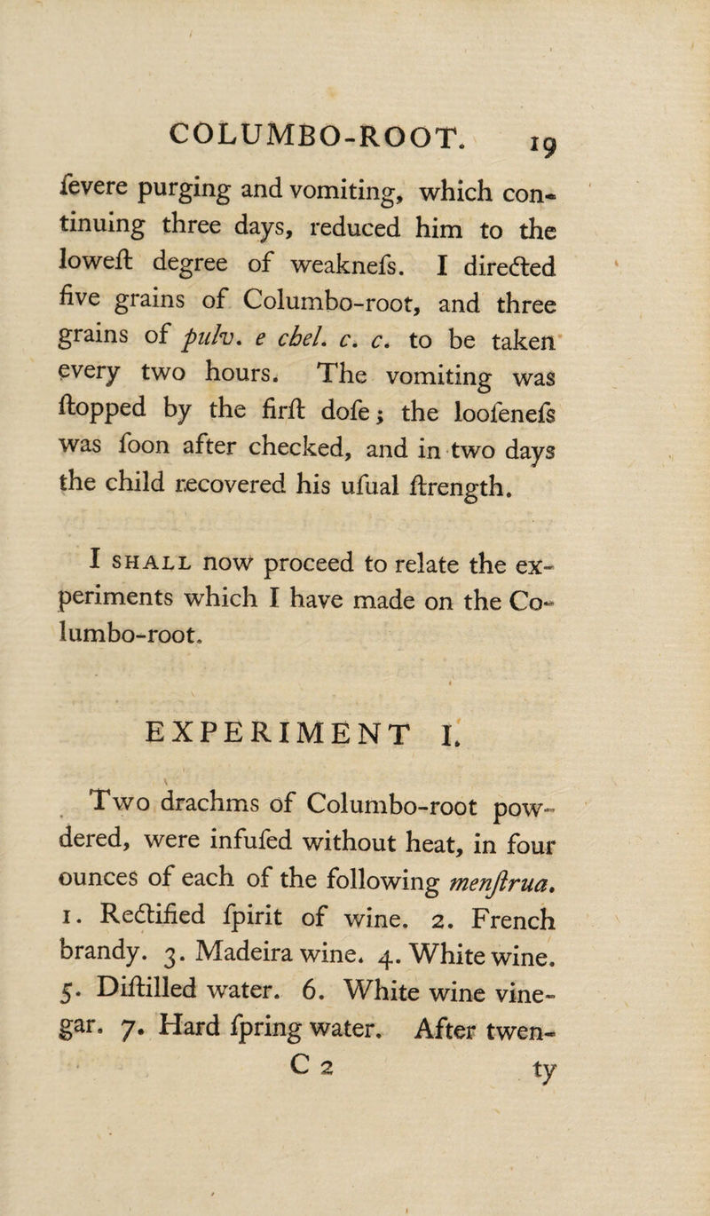 fevere purging and vomiting, which con¬ tinuing three days, reduced him to the loweft degree of weaknefs. I directed five grains of Columbo-root, and three grains of pulv, e cbel. c. c. to be taken every two hours. The vomiting was flopped by the firft dofe; the loofenefs was foon after checked, and in two days the child recovered his ufual ftrength. I shall now proceed to relate the ex¬ periments which I have made on the Co¬ lumbo-root,, EXPERIMENT I. \ Two drachms of Columbo-root pow¬ dered, were infufed without heat, in four ounces of each of the following menjirua, 1. Redtified fpirit of wine. 2. French brandy. 3. Madeira wine. 4. White wine. 5. Diftilled water. 6. White wine vine¬ gar. 7. Hard fpring water. After twen- C 2 ty