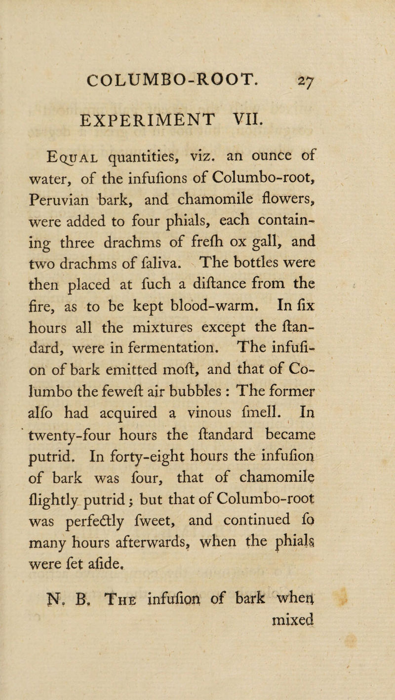 EXPERIMENT VII. Equal quantities, viz. an ounce of water, of the infufions of Columbo-root, Peruvian bark, and chamomile flowers, were added to four phials, each contain¬ ing three drachms of frefh ox gall, and two drachms of faliva. The bottles were then placed at fuch a diftance from the fire, as to be kept blood-warm. In fix hours all the mixtures except the ftan- dard, were in fermentation. The infufi- on of bark emitted molt, and that of Co- lumbo the feweft air bubbles: The former alfo had acquired a vinous fmell. In twenty-four hours the ftandard became putrid. In forty-eight hours the infufion of bark was four, that of chamomile llightly putrid $ but that of Columbo-root was perfedtly fweet, and continued fo many hours afterwards, when the phials were fet afide, N. B, The infufion of bark whert mixed