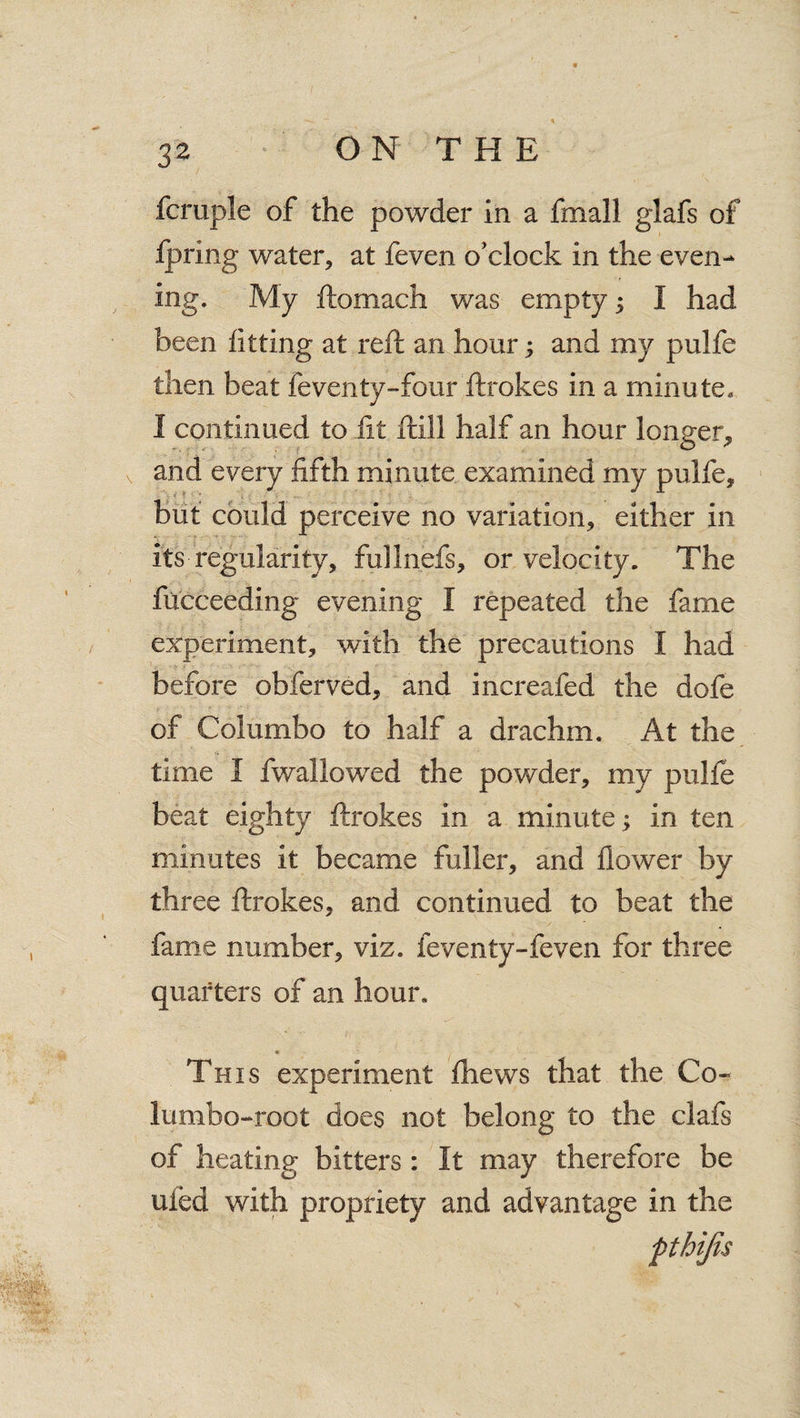 fcruple of the powder in a fmall glafs of fpring water, at feven o’clock in the even¬ ing. 'My ftomach was empty 3 I had been fitting at reft an hour; and my pulfe then beat feventy-four ftrokes in a minute. I continued to fit ftill half an hour longer, and every fifth minute examined my pulfe, but could perceive no variation, either in its regularity, fullnefs, or velocity. The fucceeding evening I repeated the fame experiment, with the precautions I had before obferved, and increafed the dofe of Columbo to half a drachm. At the time I fwallowed the powder, my pulfe beat eighty ftrokes in a minute; in ten minutes it became fuller, and flower by three ftrokes, and continued to beat the fame number, viz. feventy-feven for three quarters of an hour. This experiment fhews that the Co- lumbo-root does not belong to the clafs of heating bitters: It may therefore be uied with propriety and advantage in the