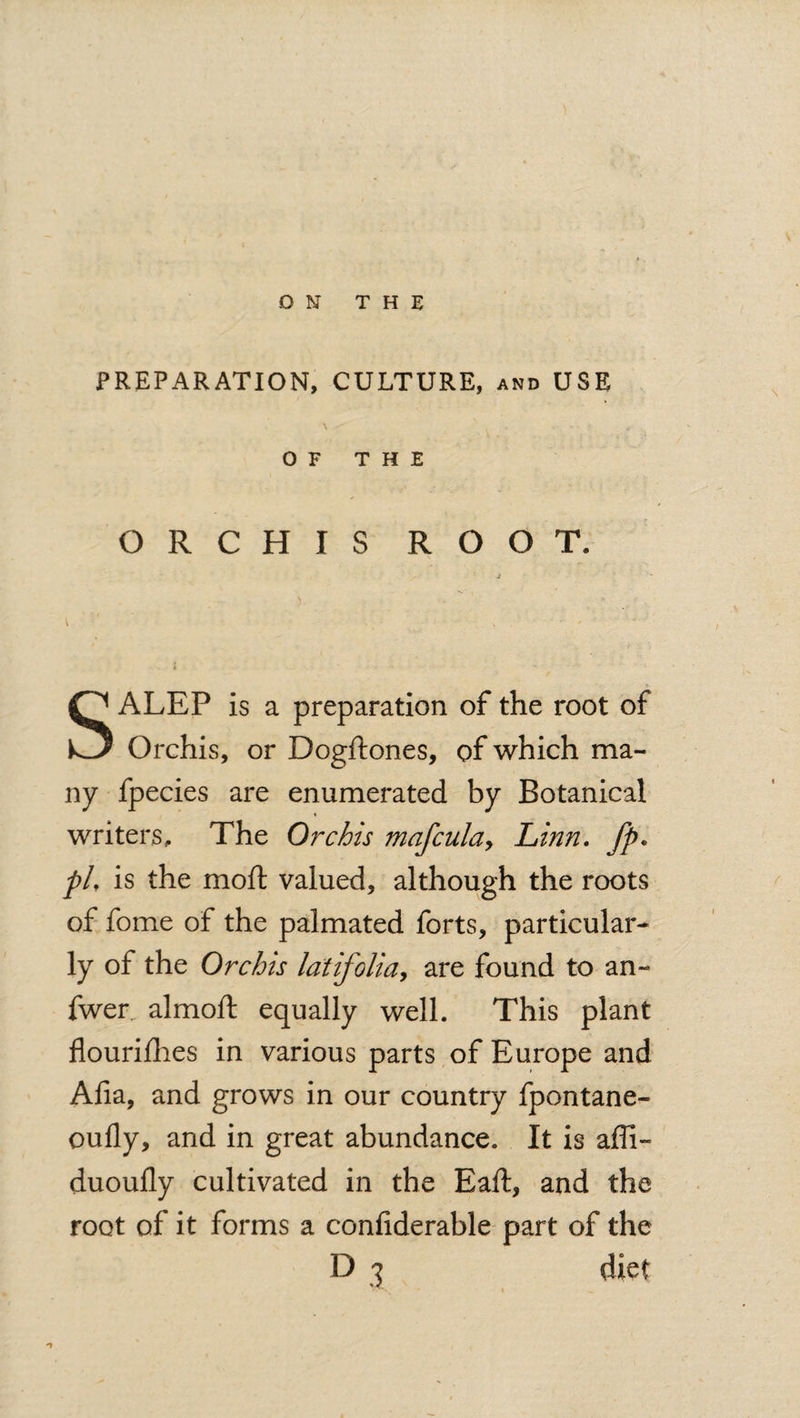 PREPARATION, CULTURE, and USE OF THE ORCHIS ROOT. SALEP is a preparation of the root of Orchis, or Dogftones, of which ma¬ ny fpecies are enumerated by Botanical writers. The Orchis mafcula, Linn. fp. pL is the moft valued, although the roots of fome of the palmated forts, particular¬ ly of the Orchis latifolia, are found to an- fwer. almoft equally well. This plant flourifhes in various parts of Europe and Afia, and grows in our country fpontane- oufly, and in great abundance. It is affi- duoufly cultivated in the Eaft, and the root of it forms a confiderable part of the
