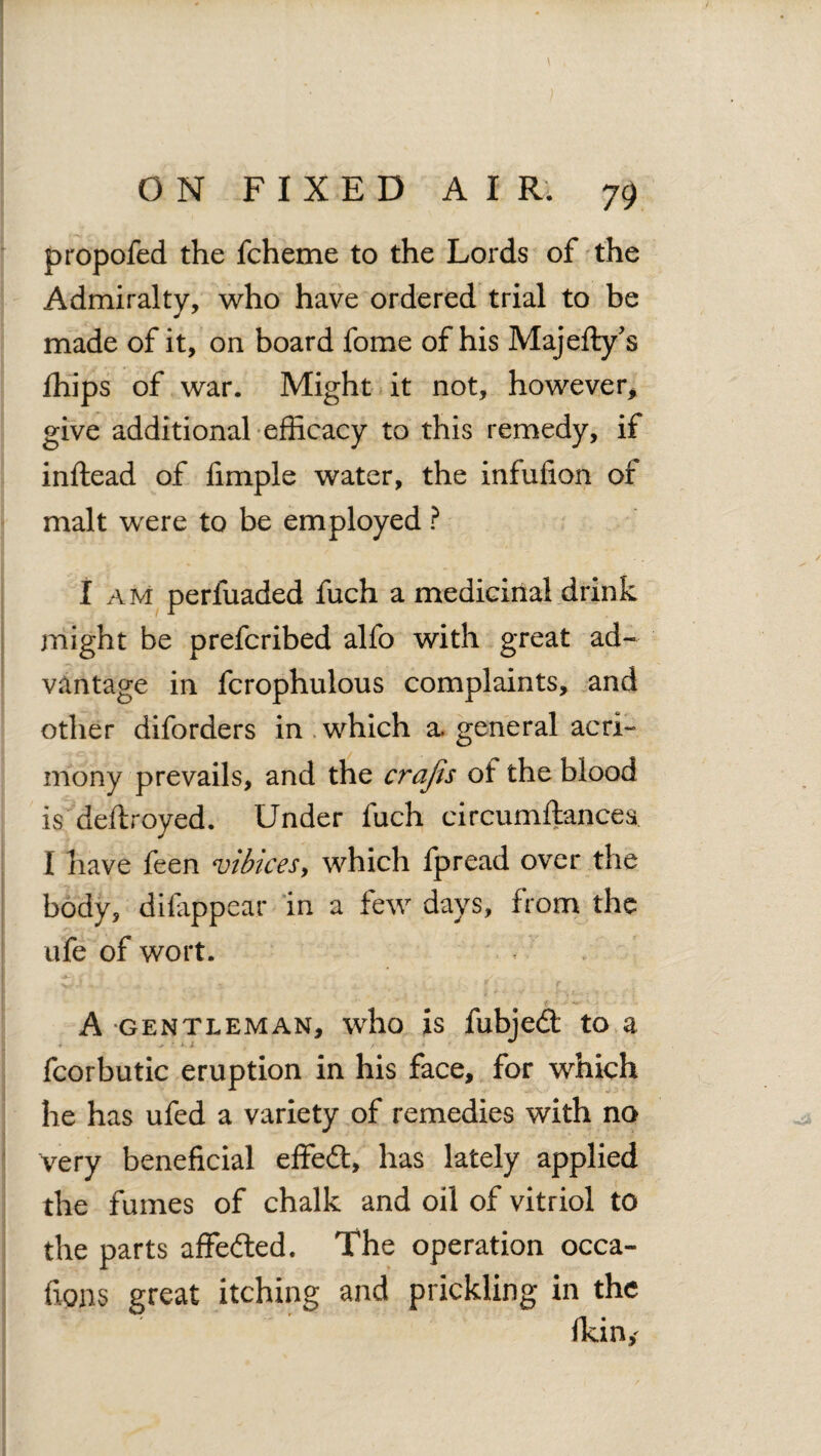 propofed the fcheme to the Lords of the Admiralty, who have ordered trial to be made of it, on board fome of his Majefty’s fhips of war. Might it not, however* give additional efficacy to this remedy, if inftead of fimple water, the infufion of malt were to be employed ? I am perluaded fuch a medicinal drink might be prefcribed alfo with great ad¬ vantage in fcrophulous complaints, and other diforders in which a. general acri¬ mony prevails, and the crafis of the blood is deftroyed. Under fuch circumftancea I have feen vibices, which fpread over the body, di(appear in a few days, from the ufe of wort. A gentleman, who is fubjedt to a fcorbutic eruption in his face, for which he has ufed a variety of remedies with no very beneficial effedt, has lately applied the fumes of chalk and oil of vitriol to the parts affedted. The operation occa- fions great itching and prickling in the