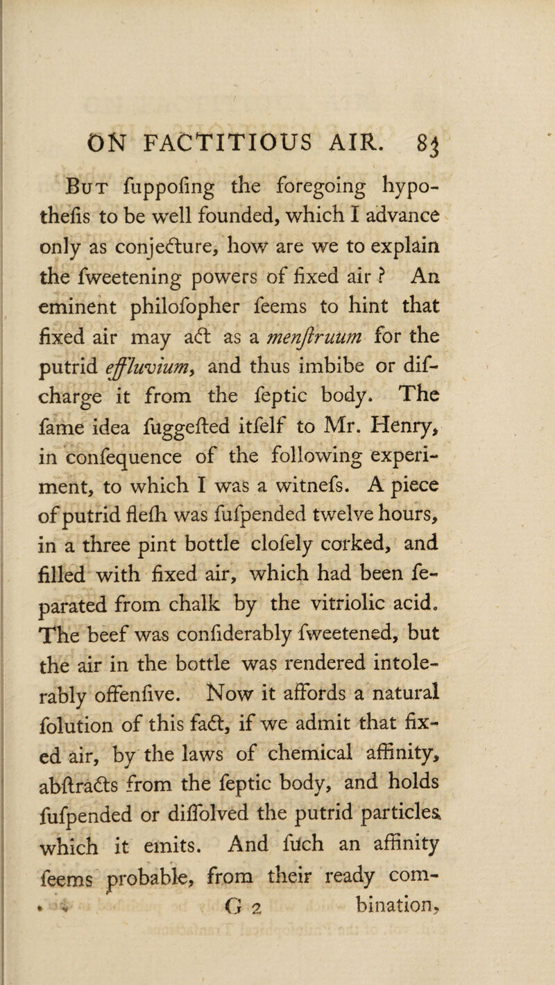 But fuppofing the foregoing hypo- thefis to be well founded, which I advance only as conjecture, how are we to explain the fweetening powers of fixed air ? An eminent philofopher feems to hint that fixed air may aft as a menftruum for the putrid effluvium, and thus imbibe or dis¬ charge it from the feptic body. The fame idea fuggefted itfelf to Mr. Henry, in confequence of the following experi¬ ment, to which I was a witnefs. A piece of putrid fiefh was fufpended twelve hours, in a three pint bottle clofely corked, and filled with fixed air, which had been fe~ parated from chalk by the vitriolic acid. The beef was confiderably fweetened, but the air in the bottle was rendered intole¬ rably offenfive. Now it affords a natural folution of this fad:, if we admit that fix¬ ed air, by the laws of chemical affinity, abftraCts from the feptic body, and holds fufpended or diffolved the putrid particles, which it emits. And fuch an affinity feems probable, from their ready com-