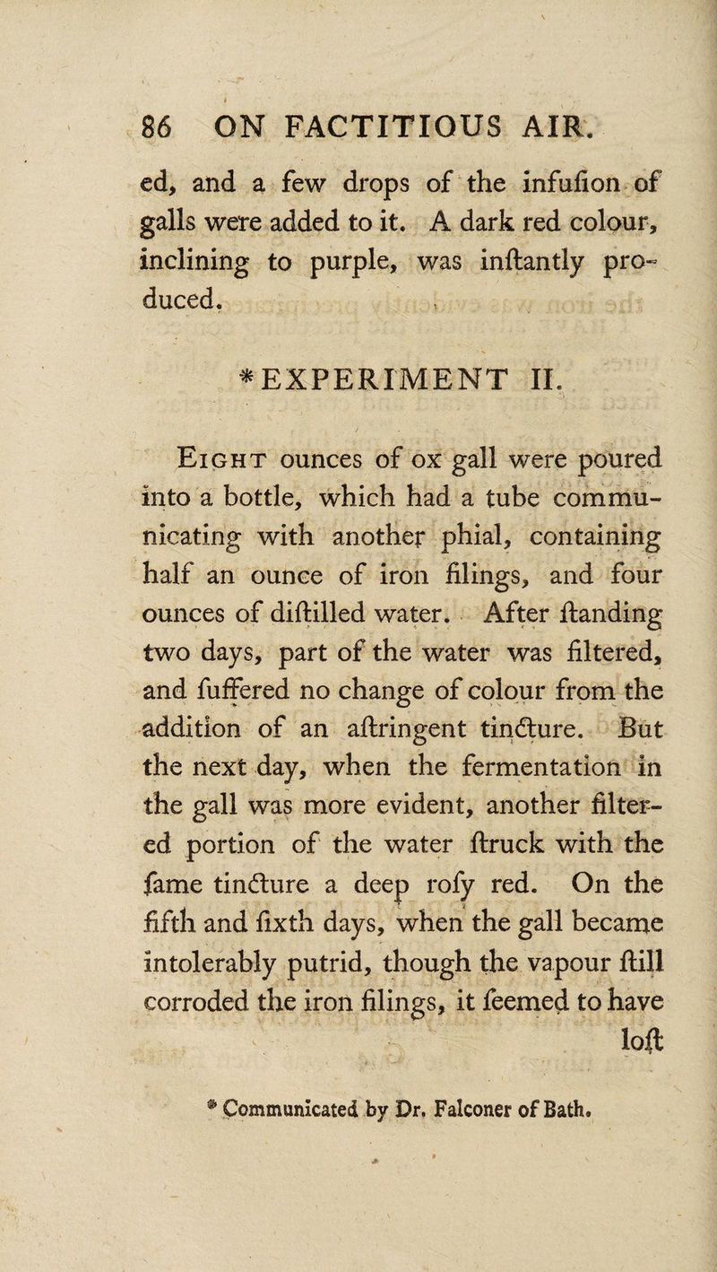 ed, and a few drops of the infufion of galls were added to it. A dark red colour, inclining to purple, was inftantly pro- duced. * EXPERIMENT II. Eight ounces of ox gall were poured into a bottle, which had a tube commu¬ nicating with another phial, containing half an ounce of iron filings, and four ounces of diftilled water. After ftandina; two days, part of the water was filtered, and fuffered no change of colour from the addition of an aftringent tincture. But the next day, when the fermentation in the gall was more evident, another filter¬ ed portion of the water ftruck with the fame tindlure a deep rofy red. On the fifth and fixth days, when the gall became intolerably putrid, though the vapour ftill corroded the iron filings, it feemed to have loft # Communicated by Dr. Falconer of Bath.