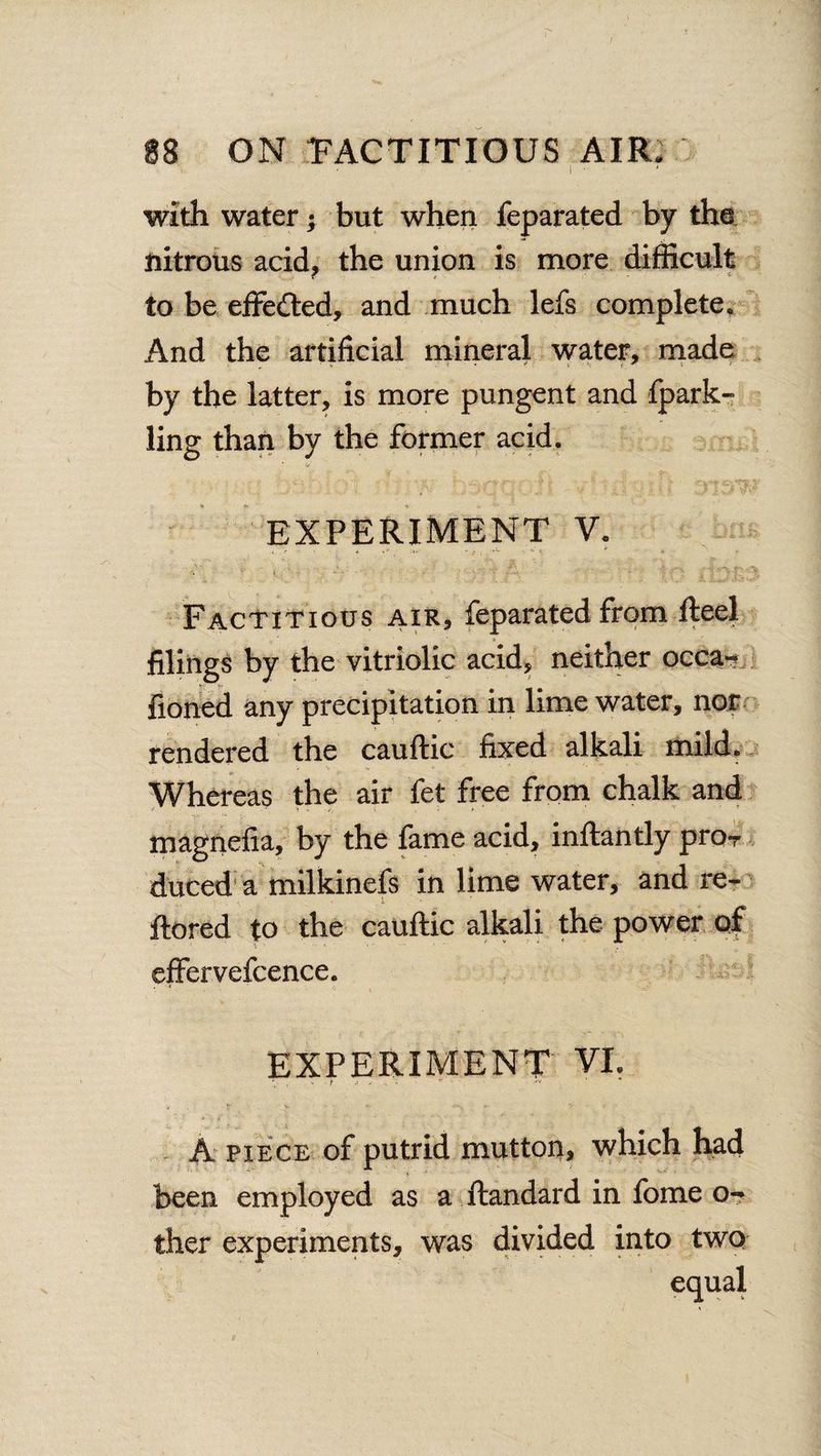 i • with water; but when feparated by the nitrous acid, the union is more difficult to be effected, and much lefs complete. And the artificial mineral water, made by the latter, is more pungent and fpark- ling than by the former acid. ' V EXPERIMENT V. Factitious air, feparated from Reel filings by the vitriolic acid, neither occa- fioned any precipitation in lime water, nor rendered the cauftic fixed alkali mild. Whereas the air fet free from chalk and magnefia, by the fame acid, inftantly pro-r duced a milkinefs in lime water, and re- ftored to the cauftic alkali the power of effervefcence. EXPERIMENT VI. A piece of putrid mutton, which had been employed as a ftandard in fome o- ther experiments, was divided into two equal