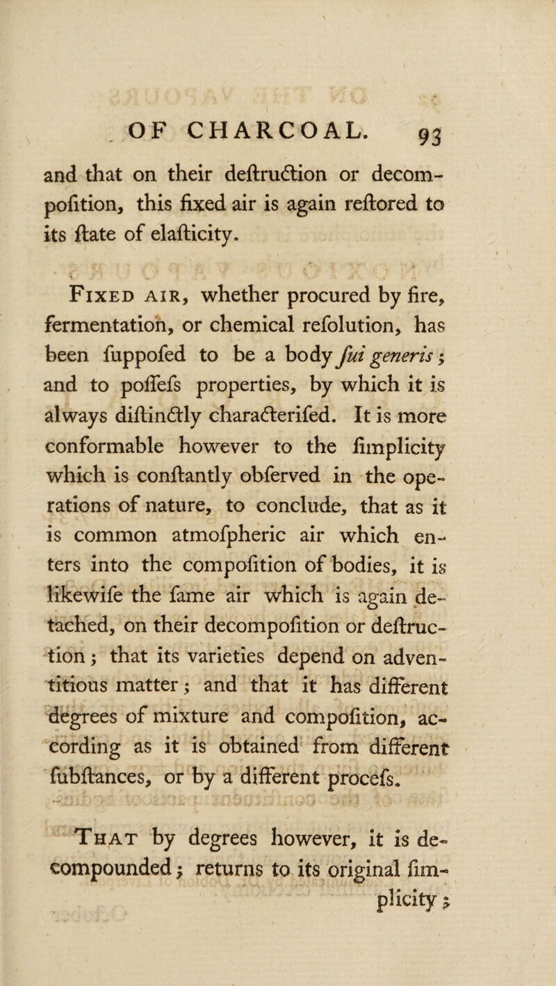 and that on their definition or decom- pofition, this fixed air is again reftored to its ftate of elafticity. Fixed air, whether procured by fire, fermentation, or chemical refolution, has been fuppofed to be a body fui generis; and to poffefs properties, by which it is always diftinftly charafterifed. It is more conformable however to the fimplicity which is conftantly obferved in the ope¬ rations of nature, to conclude, that as it is common atmofpheric air which en¬ ters into the compofition of bodies, it is likewife the fame air which is again de¬ tached, on their decompofition or detrac¬ tion ; that its varieties depend on adven¬ titious matter; and that it has different degrees of mixture and compofition, ac¬ cording as it is obtained from different fubftances, or by a different procefs. That by degrees however, it is de¬ compounded ; returns to its original fim¬ plicity $