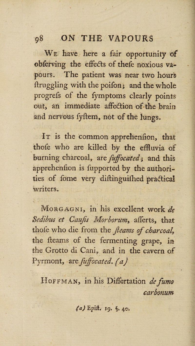 We have here a fair opportunity of obferving the effects of thefe noxious va¬ pours. The patient was near two hours ftruggling with the poifon; and the whole progrefs of the fymptoms clearly points out, an immediate affe&ion of the brain and nervous fyftem, not of the lungs. It is the common appreheniion, that thofe who are killed by the effluvia of burning charcoal, artfuffocated; and this appreheniion is fupported by the authori¬ ties of fome very diftinguilhed practical writers. Morgagni, in his excellent work de Sedibus et Gaujis Morborum> afferts, that thofe who die from the fleams of charcoal^ the fleams of the fermenting grape, in the Grotto di Canfl and in the cavern of Pyrmont, arzfujfocated. (a) Hoffman, in his Differtation defumo carbonum (a) Epilt, s9. §. 40.