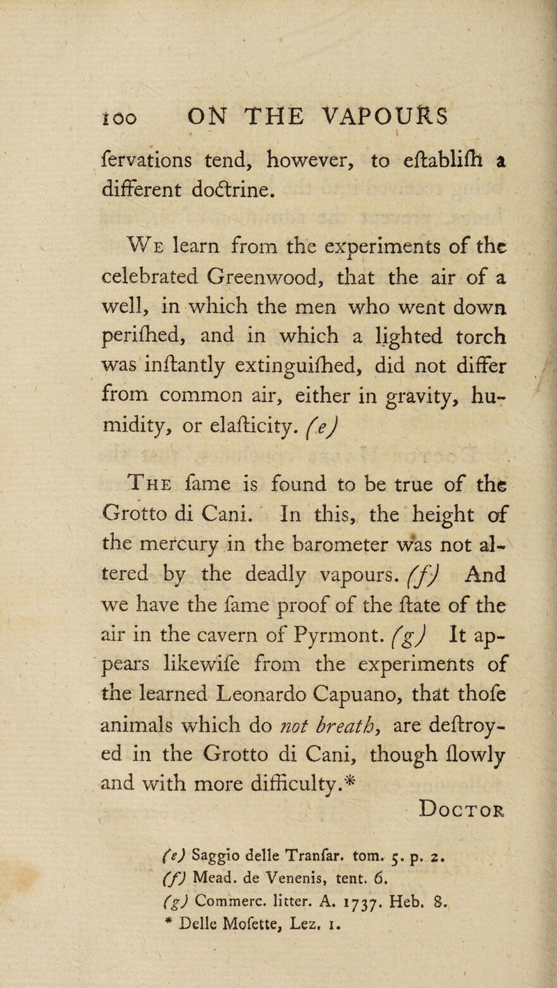 fervations tend, however, to eftablifh a different dodlrine. We learn from the experiments of the celebrated Greenwood, that the air of a well, in which the men who went down perifhed, and in which a lighted torch was inftantly extinguished, did not differ from common air, either in gravity, hu¬ midity, or elafticity. fe) The fame is found to be true of the Grotto di Cani. In this, the height of the mercury in the barometer was not al¬ tered by the deadly vapours, ffj And we have the fame proof of the State of the air in the cavern of Pyrmont. (g) It ap¬ pears likewife from the experiments of the learned Leonardo Capuano, that thofe animals which do not breathy are destroy¬ ed in the Grotto di Cani, though flowly and with more difficulty.* Doctor (e) Saggio delle Tranfar. tom. 5. p. 2. (f) Mead, de Venenis, tent. 6. (g) Commerc. litter. A. 1737. Heb. 8. * Delle Mofette, Lez. 1.
