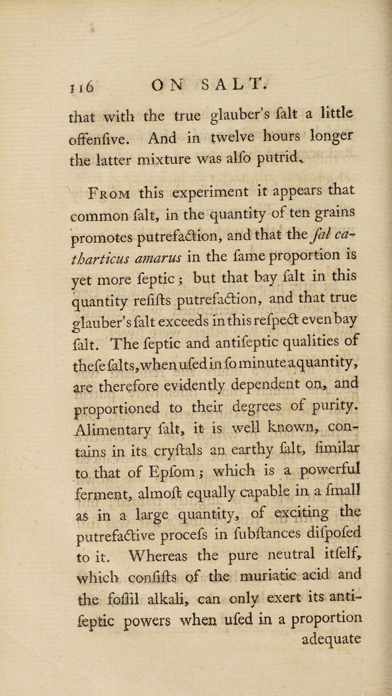 that with the true glauber’s fait a little offenfive. And in twelve hours longer the latter mixture was alfo putrid* x From this experiment it appears that common fait, in the quantity often grains promotes putrefaftion, and that the fal ca- tharticus amarus in the fame proportion is yet more feptic; but that bay lalt in this quantity refills putrefa&ion, and that true olaubersfalt exceeds inthis refpedt even bay fait. The feptic and antifeptic qualities of thefefalts,whenufed in fo minute aquantity, are therefore evidently dependent on, and proportioned to their degrees of purity. Alimentary fait, it is well known, con¬ tains in its cryftals an earthy fait, fimilar to that of Epfom j which is a powerful ferment, almoft equally capable in a final! as in a large quantity, of exciting the putrefa&ive procefs in fubftances difpofed to it. Whereas the pure neutral itfelf, which confifts of the muriatic acid and the fofiil alkali, can only exert its anti¬ feptic powers when ufed in a proportion adequate