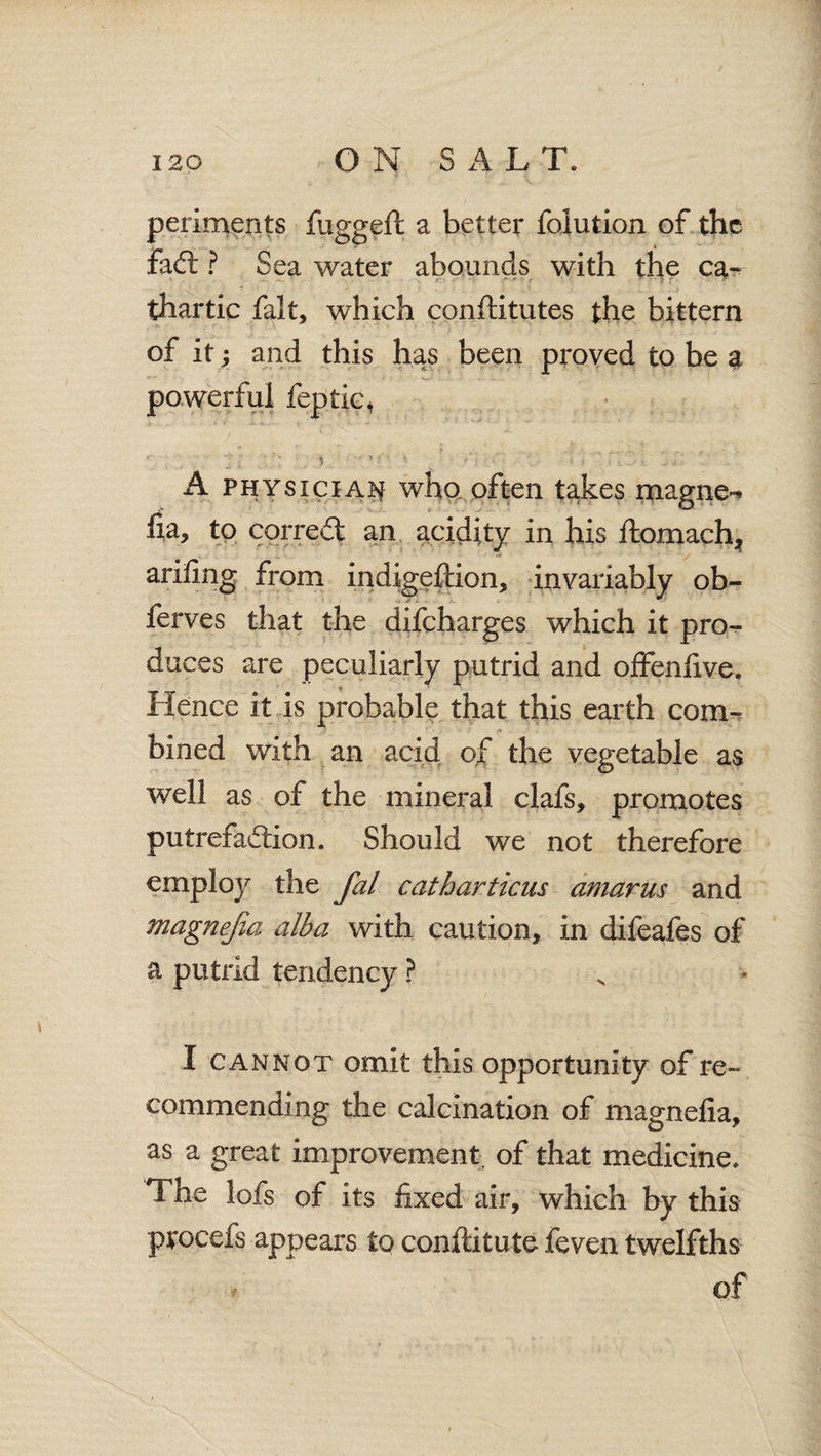 periments fuggeft a better folution of the fad: ? Sea water abounds with the ca¬ thartic fait, which conftitutes the bittern of it; and this has been proved to be a powerful feptie\ A physician who often takes magnet fia, to corred an acidity in his ftomach* arifing from indigeftion, invariably ob- ferves that the difeharges which it pro- duces are peculiarly putrid and offenfive. Hence it is probable that this earth com¬ bined with an acid of the vegetable as well as of the mineral clafs, promotes putrefadion. Should we not therefore employ the fal catharticus amarus and magnejia alba with caution, in difeafes of a putrid tendency ? I cannot omit this opportunity of re¬ commending the calcination of magnelia, as a great improvement, of that medicine. The lofs of its fixed air, which by this procefs appears to conftitute feven twelfths of