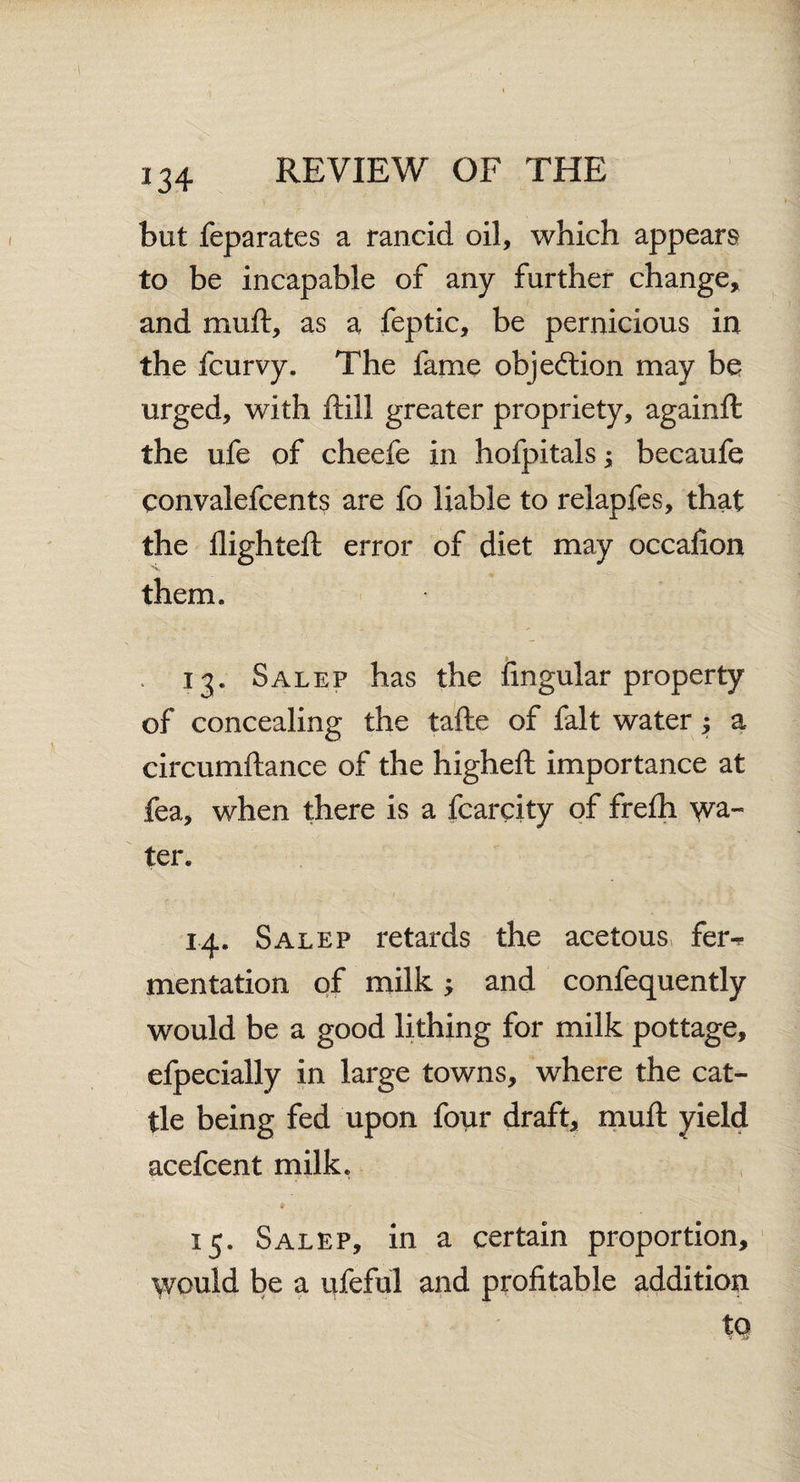 but feparates a rancid oil, which appears to be incapable of any further change, and muft, as a feptic, be pernicious in the fcurvy. The fame objection may be urged, with ftill greater propriety, againft the ufe of cheefe in hofpitals; becaufe convalefcents are fo liable to relapfes, that the flighted: error of diet may occaflon them. . 13. Salep has the Angular property of concealing the tafte of fait water; a circumftance of the higheft importance at fea, when there is a fcarcity of frefh wa¬ ter. 14. Salep retards the acetous fer^ mentation of milk and confequently would be a good lithing for milk pottage, efpecially in large towns, where the cat¬ tle being fed upon four draft, muft yield acefcent milk. ¥ 15. Salep, in a certain proportion. Would be a ufeful and profltable addition tq