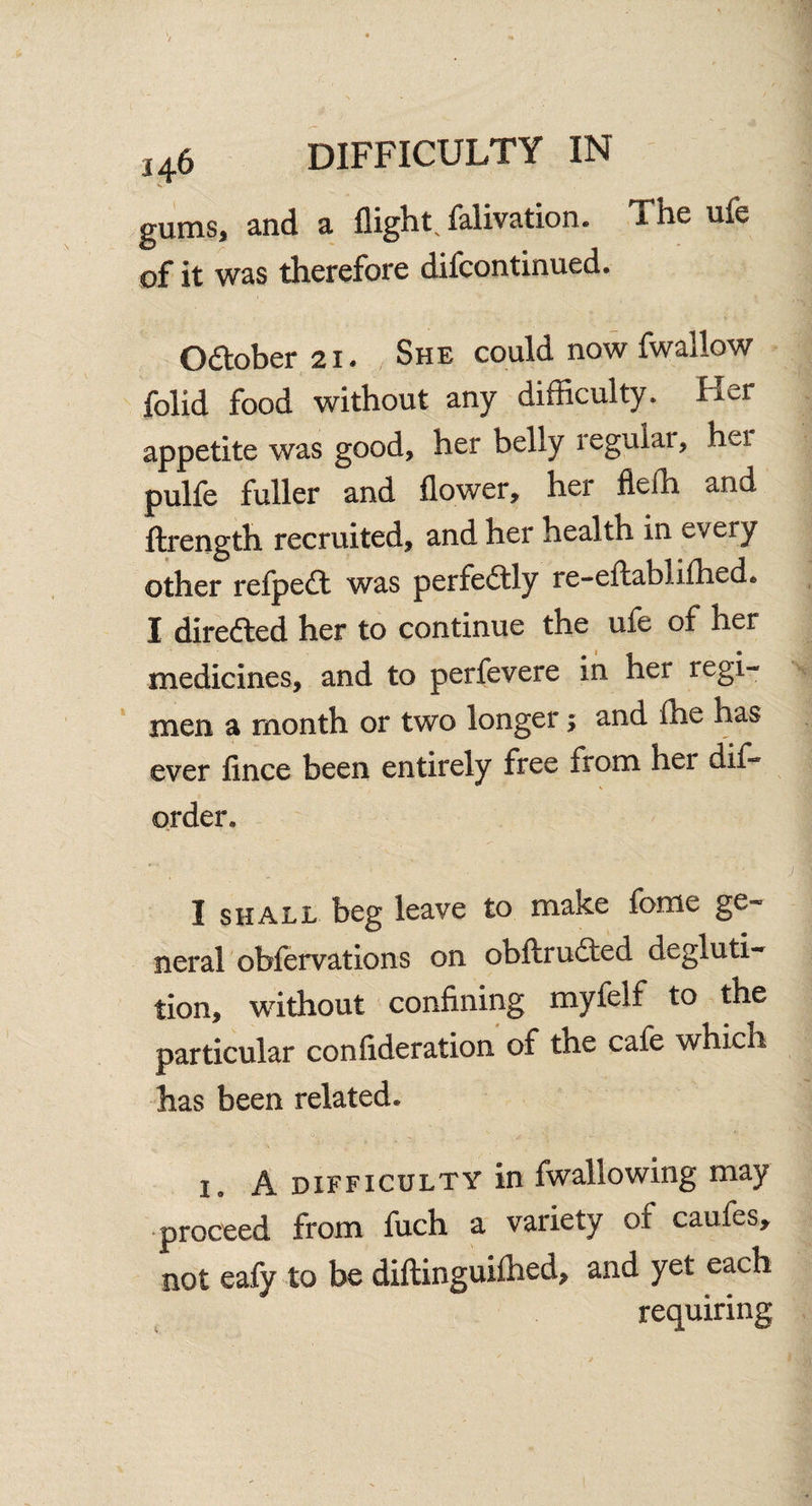 gums, and a flight, falivation. The ufe of it was therefore difcontinued. October 21. She could now fwallow folid food without any difficulty. Her appetite was good, her belly legular, hei pulfe fuller and flower, hei fiefh and ftrength recruited, and her health in every other refpedt was perfectly re-eftabi.ifhed6 I directed her to continue the ufe of her medicines, and to perfevere in her regi¬ men a month or two longer; and (he has ever fince been entirely free from her dis¬ order* I shall beg leave to make feme ge¬ neral obfervations on obftrudted degluti¬ tion, without confining myfelf to the particular confideration of the cafe which has been related. i, A difficulty in fwallowing may proceed from fuch a variety of caufes, not eafy to be diftinguifhed, and yet each requiring