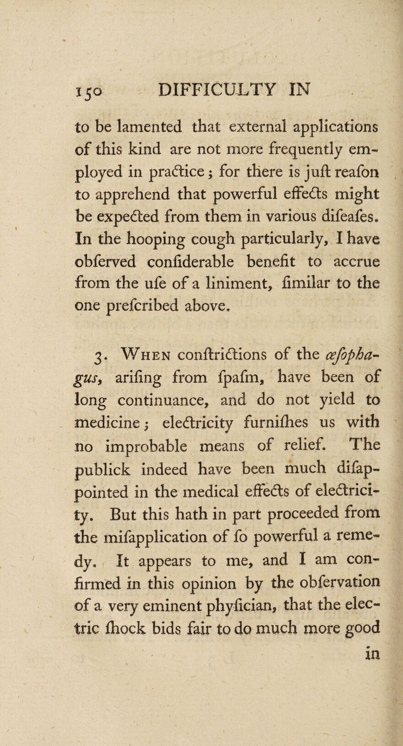 to be lamented that external applications of this kind are not more frequently em¬ ployed in practice; for there is juft reafon to apprehend that powerful effects might be expedted from them in various difeafes. In the hooping cough particularly, I have obferved confiderable benefit to accrue from the ufe of a liniment, fimilar to the one prefcribed above. 3. When conftrid&ons of the cefopha- gas, arifing from fpafm, have been of long continuance, and do not yield to medicine; eledtricity furnifhes us with no improbable means of relief. The publick indeed have been much difap- pointed in the medical effedts of eledtrici- ty. But this hath in part proceeded from the mifapplication of fo powerful a reme¬ dy, It appears to me, and I am con¬ firmed in this opinion by the obfervation of a very eminent phyfician, that the elec¬ tric fhock bids fair to do much more good in
