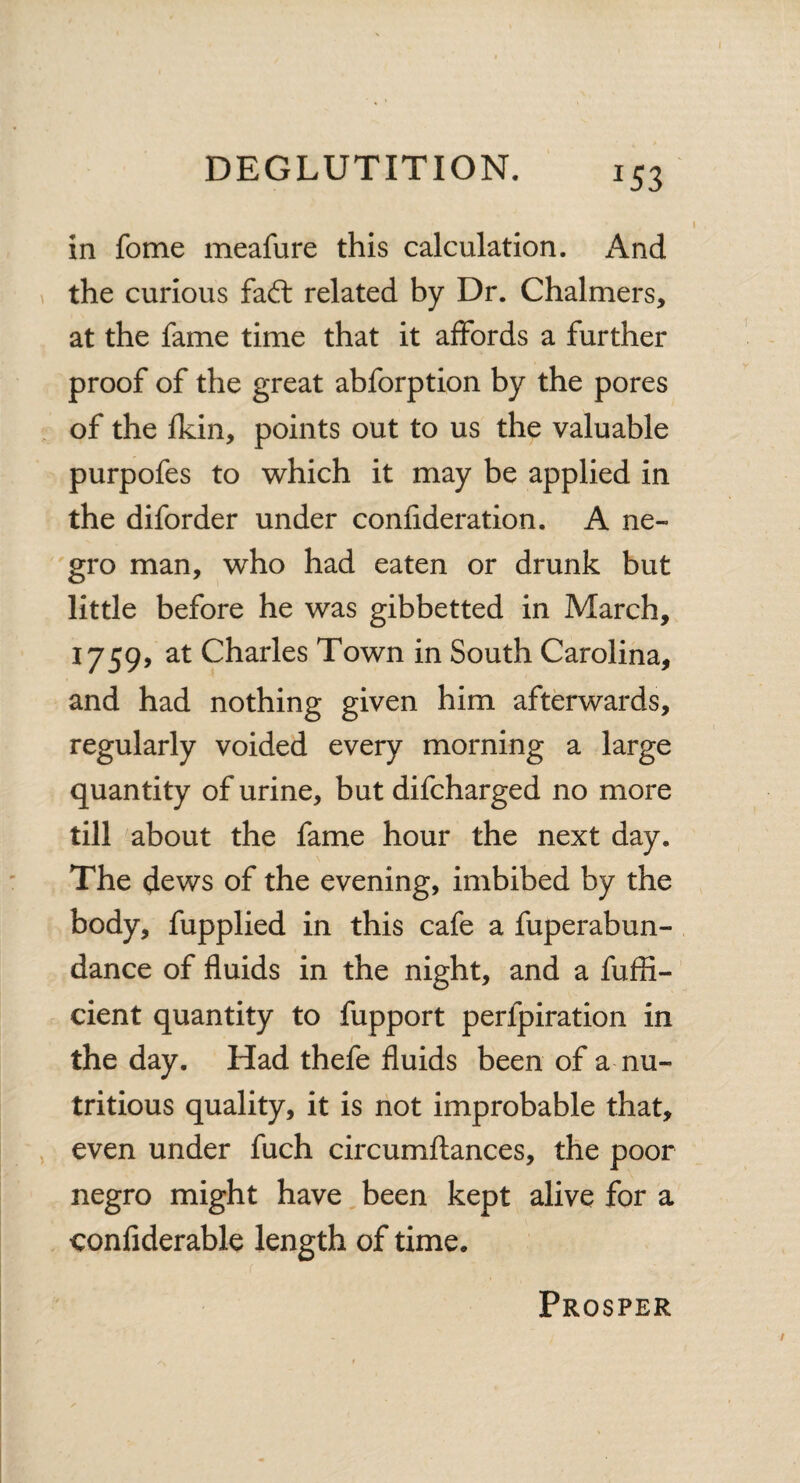 *53 in fome meafure this calculation. x\nd the curious fad: related by Dr. Chalmers, at the fame time that it affords a further proof of the great abforption by the pores of the fkin, points out to us the valuable purpofes to which it may be applied in the diforder under confideration. A ne¬ gro man, who had eaten or drunk but little before he was gibbetted in March, 1759, at Charles Town in South Carolina, and had nothing given him afterwards, regularly voided every morning a large quantity of urine, but difcharged no more till about the fame hour the next day. The dews of the evening, imbibed by the body, fupplied in this cafe a fuperabun- dance of fluids in the night, and a fufli- cient quantity to fupport perlpiration in the day. Had thefe fluids been of a nu¬ tritious quality, it is not improbable that, even under fuch circumflances, the poor negro might have been kept alive for a confiderable length of time. Prosper