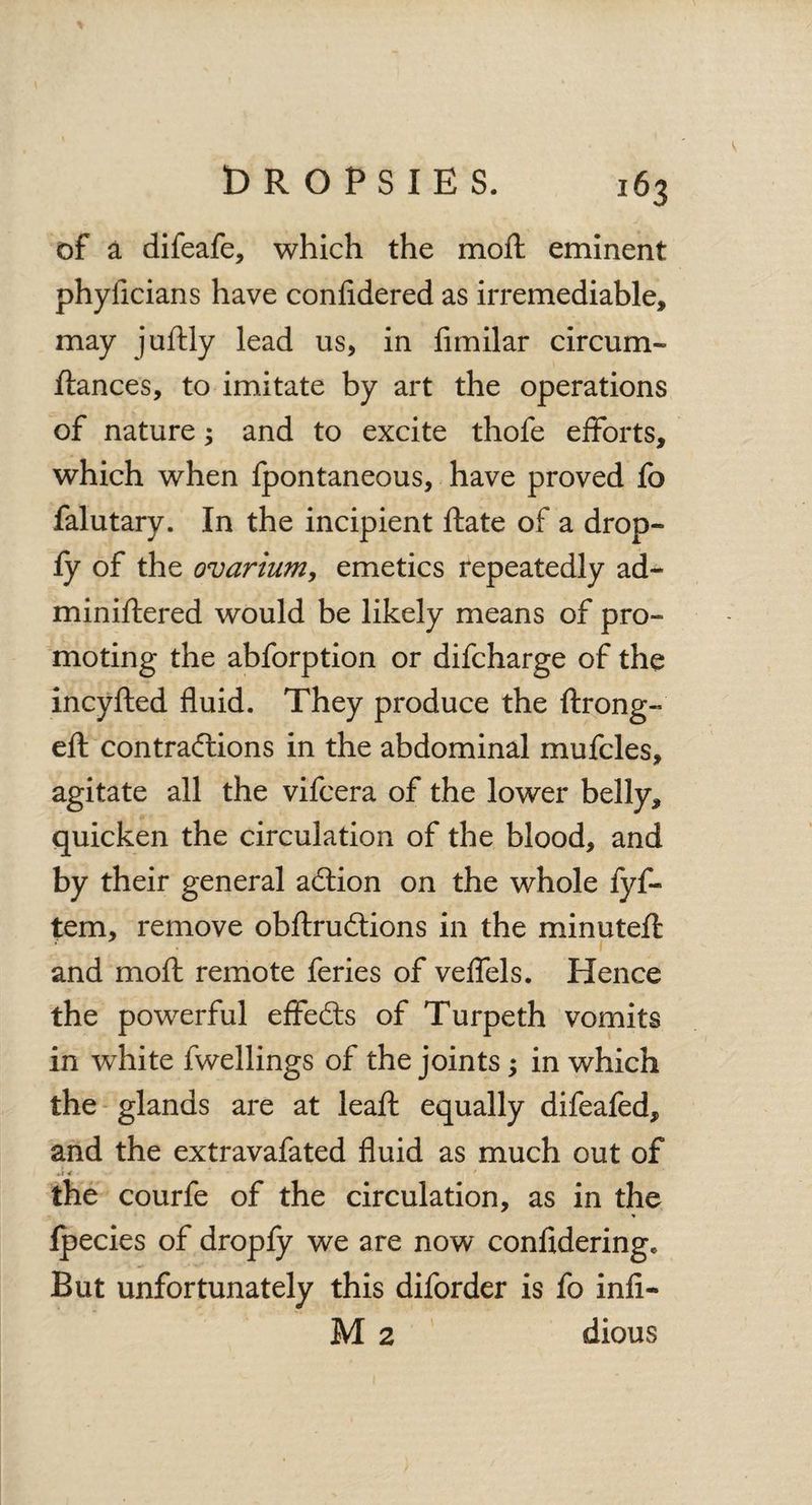 of a difeafe, which the moft eminent phyficians have considered as irremediable, may juftly lead us, in fimilar circum- fiances, to imitate by art the operations of nature; and to excite thofe efforts, which when Spontaneous, have proved fo falutary. In the incipient Hate of a drop- fy of the ovarium, emetics repeatedly ad- miniflered would be likely means of pro¬ moting the abforption or difcharge of the incyfted fluid. They produce the ftrong- eft contractions in the abdominal mufcles, agitate all the vifcera of the lower belly, quicken the circulation of the blood, and by their general aClion on the whole fyf- tem, remove obftrudtions in the minutefl and moft remote feries of veflels. Hence the powerful effedts of Turpeth vomits in wThite Swellings of the joints; in which the glands are at leaft equally difeafed, and the extravafated fluid as much out of the courfe of the circulation, as in the fpecies of dropfy we are now confidering. But unfortunately this diforder is fo infi- M 2 dious