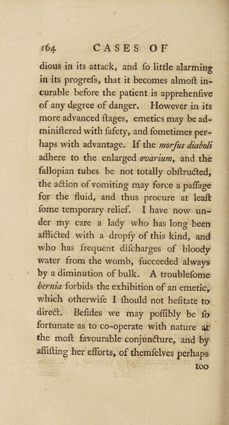 dious in its attack, and fo little alarming in its progrefs, that it becomes almoft in¬ curable before the patient is apprehenfive of any degree of danger. However in its more advanced ftages, emetics may be ad~ miniftered with fafety, and fometimes per¬ haps with advantage. If the morfus diaboli adhere to the enlarged ovarium, and the fallopian tubes be not totally obftrudted* the adlion of vomiting may force a paffage for the fluid, and thus procure at leaft fome temporary relief. I have now un¬ der my care a lady who has long been affiidted with a dropfy of this kind, and who has frequent difcharges of bloody water from the womb, fucceeded always by a diminution of bulk. A troublefome hernia forbids the exhibition of an emetic* which otherwife I fhould not hefitate to diredl. Befides we may poffibly be fo fortunate as to co-operate with nature at the moll favourable conjundture, and by affifting; her efforts* of themfelves perhaps too