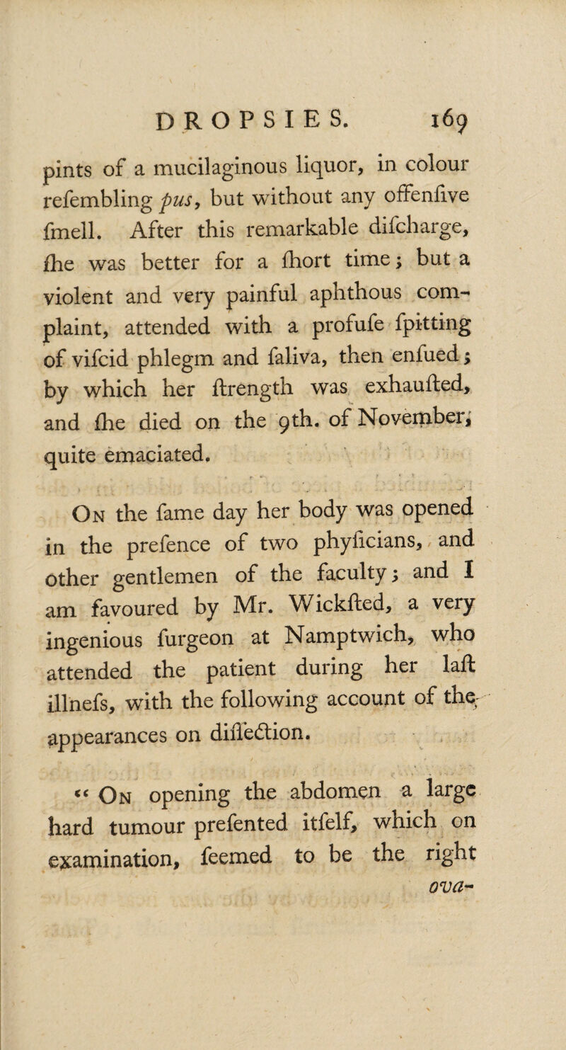 pints of a mucilaginous liquor, in colour refembling pus, but without any offenilve fmell. After this remarkable difcharge, £he was better for a fhort time; but a violent and very painful aphthous com¬ plaint, attended with a profufe fpitting of vifcid phlegm and faliva, then enfued; by which her ftrength was exhaufted, and £he died on the 9 th. of November, quite emaciated. On the fame day her body was opened in the prefence of two phylicians, and other gentlemen of the faculty \ and I am favoured by Mr. Wickfted, a very ingenious furgeon at Namptwich, who attended the patient during her laft illnefs, with the following account of the appearances on diiTedtion. « On opening the abdomen a large hard tumour prefented itfelf, which on examination, feemed to be the right ova-