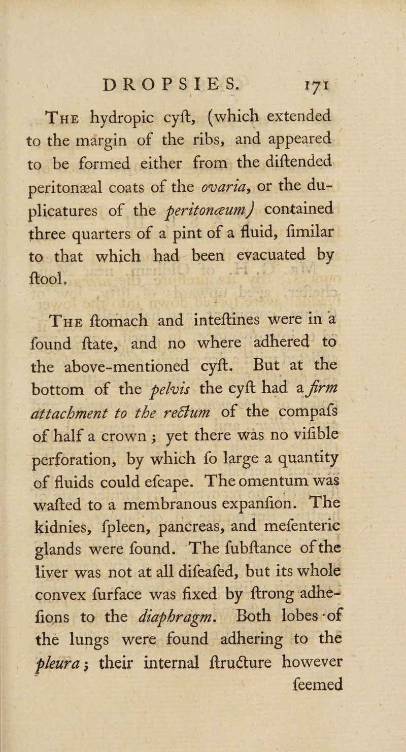 The hydropic cyft, (which extended to the margin of the ribs, and appeared to be formed either from the diftended peritonasal coats of the ovaria, or the du- plicatnres of the peritonceum) contained three quarters of a pint of a fluid, fimilar to that which had been evacuated by ftooh The ftomach and inteftines were in a found ftate, and no where adhered to the above-mentioned cyft. But at the bottom of the pelvis the cyft had a firm attachment to the redtum of the compafs of half a crown ; yet there was no viftble perforation, by which fo large a quantity of fluids could efcape. The omentum was wafted to a membranous expanfion. The kidnies, fpleen, pancreas, and mefenteric glands were found. The fubftance of the liver was not at all difeafed, but its whole convex furface was fixed by ftrong adhe- fions to the diaphragm. Both lobes - of the lungs were found adhering to the pleura $ their internal ftrudture however feemed