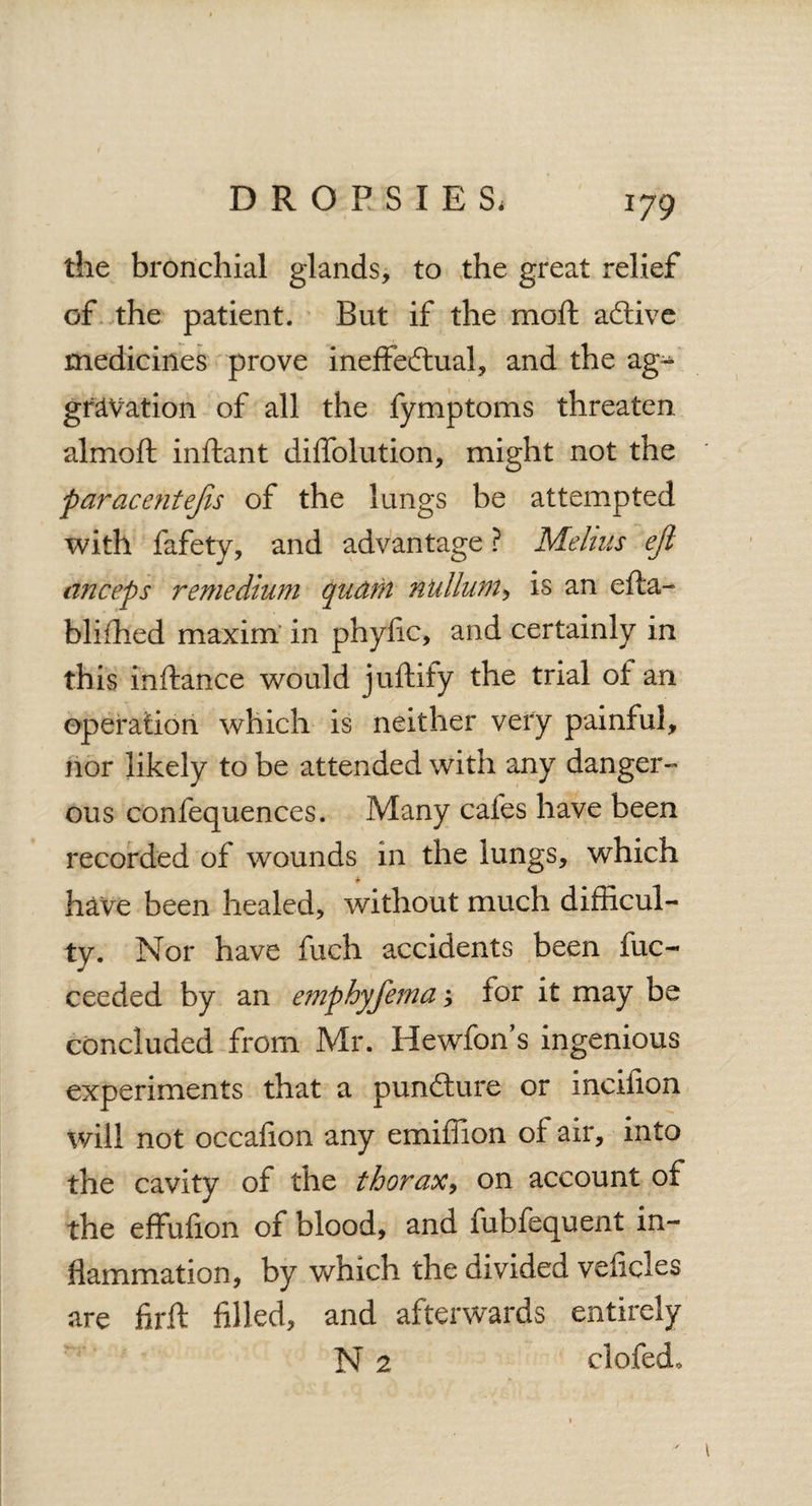 the bronchial glands, to the great relief of the patient. But if the moft aCtive medicines prove ineffectual, and the ag¬ gravation of all the fymptoms threaten almoft inftant diffolution, might not the paracentejis of the lungs be attempted with fafety, and advantage ? Melius ejl anceps remedium qudrn nullum, is an efla- bliihed maxim in phyfic, and certainly in this inftance would juftify the trial ot an operation which is neither very painful, nor likely to be attended with any danger¬ ous confequences. Many cafes have been recorded of wounds in the lungs, which * have been healed, without much difficul¬ ty. Nor have fuch accidents been fuc- ceeded by an emphyfema for it may be concluded from Mr. Hewfon’s ingenious experiments that a punCture or incifion will not occafion any emiflion of air, into the cavity of the thorax, on account of the effufion of blood, and fuofequent in¬ flammation, by which the divided veficles are firft filled, and afterwards entirely N 2 clofedo