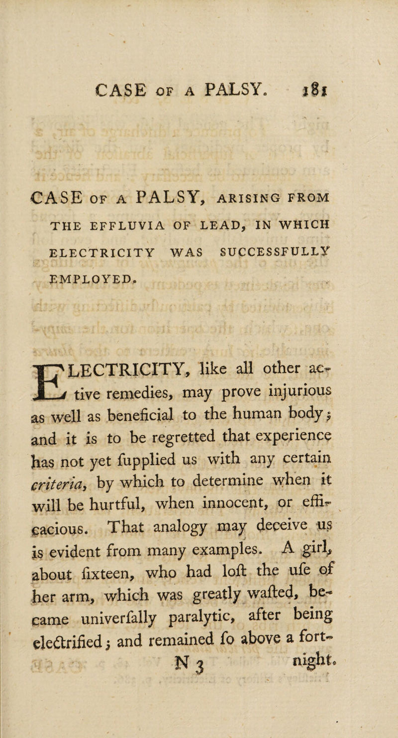 CASE of a PALSY* 18s CASE of a PALSY, arising from THE EFFLUVIA OF LEAD, IN WHICH ELECTRICITY WAS SUCCESSFULLY EMPLOYED. LECTRICITY, like all other ac- XL tive remedies, may prove injurious as well as beneficial to the human body j and it is to be regretted that experience has not yet fupplied us with any certain criteria, by which to determine when it will be hurtful, when innocent, or effi¬ cacious. That analogy may deceive us js evident from many examples. A girl, about fixteen, who had loft the ufe of her arm, which was greatly wafted, be¬ came univerfally paralytic, after being electrified •, and remained fo above a fort- N 3 night
