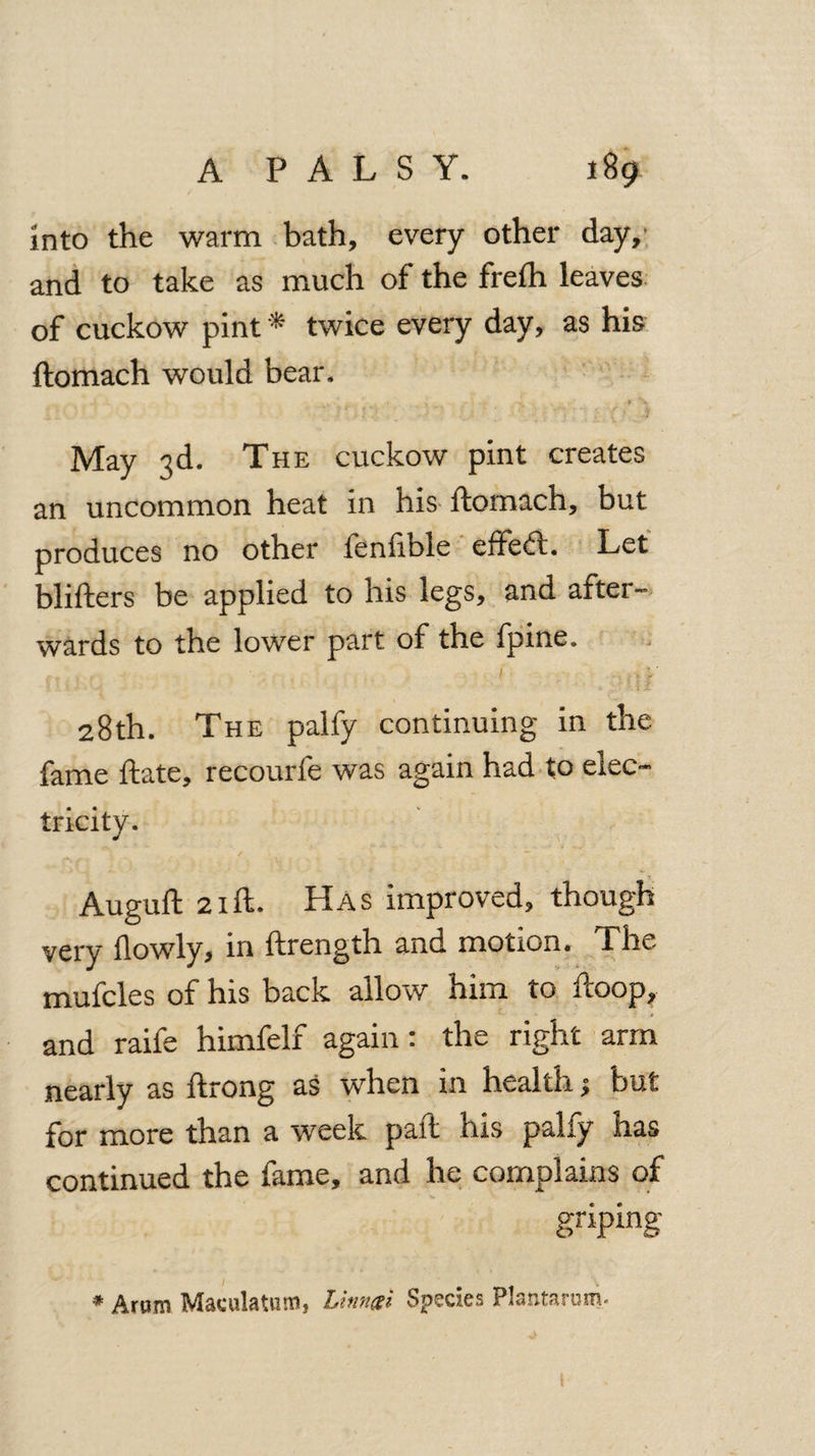 Into the warm bath, every other day,* and to take as much of the frefh leaves of cuckow pint * twice every day, as his ftomach would bear. May 3d. The cuckow pint creates an uncommon heat in his ftomach, but produces no other fenfible effe<ft. Let blifters be applied to his legs, and after¬ wards to the lower part of the fpine. 1 .,;' 28th. The palfy continuing in the fame ftate, recourfe was again had to elec¬ tricity. ;»v f < ? \ , • ». - • • , Auguft 21 ft. Has improved, though very flowly, in ftrength and motion. The mufcles of his back allow him to ftoop, and raife himfelf again: the right arm nearly as ftrong as when in health; but for more than a week part his pally has continued the fame, and he complains of griping- * Arum Maculatum, Linngi Species Plantarum*
