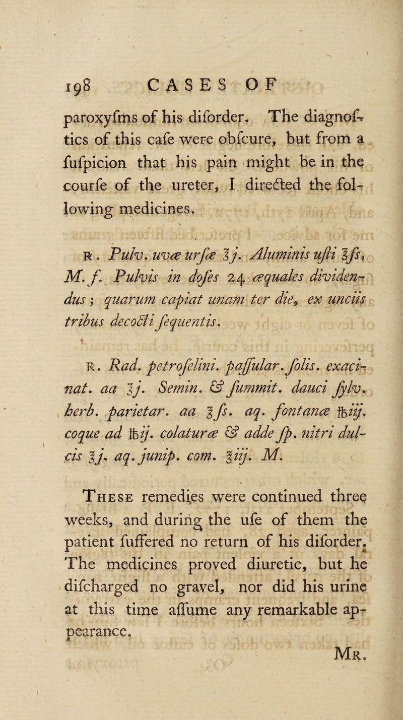 paroxyfms of his diforder. The diagnof* tics of this cafe were obfcure, but from a fufpicion that his pain might be in the courfe of the ureter, I directed the foT lowing medicines. s - ■* ( 4' f’ y - I r . Pulv. uvce urfce 1j. Aluminis ufii Ifs, M.f. Pulvis in dofes 24 ec quale s dividen¬ ds ; quaruni capiat unam ter die, ex unciis tribus decodli feqiientis. f R. Rad. petrofelini. pajjiilar. foils. exaci V « nat. aa jj. Semin. & fumnnt. dauci fylv. » herb, parietar. fontance jfoizf coque ad ]foij* colaturee & adde fp. nitri dut¬ ch lj. aq. junip. com. %iij. M. These remedies were continued thre$ weeks, and during the ufe of them the patient fuffered no return of his diforder. The medicines proved diuretic, but he difcharged no gravel, nor did his urine at this time affume any remarkable ap¬ pearance. JE Mr.