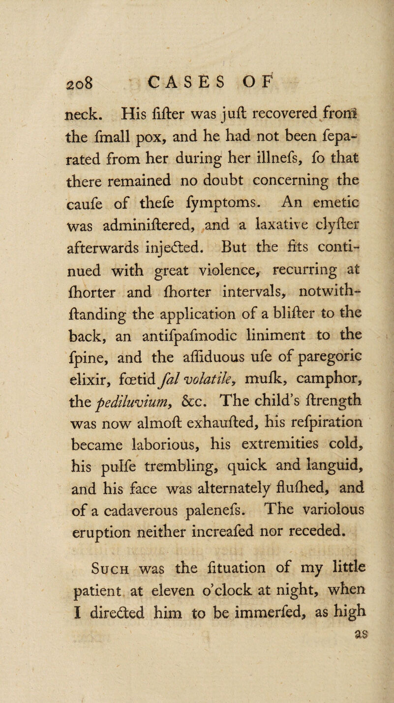 I 208 CASES OF neck. His lifter was juft recovered front the frnall pox, and he had not been fepa- rated from her during her illnefs, fo that there remained no doubt concerning the caufe of thefe fymptoms. An emetic was adminiftered, and a laxative clyfter afterwards injected. But the fits conti¬ nued with great violence, recurring at fhorter and fhorter intervals, notwith- ftanding the application of a blifter to the back, an antifpafmodic liniment to the fpine, and the affiduous ufe of paregoric elixir, foetid fal volatile, mulk, camphor, the pediluvium, &c. The child’s ftrength was now almoft exhaufted, his refpiration became laborious, his extremities cold, his pulfe trembling, quick and languid, and his face was alternately flulhed, and of a cadaverous palenefs. The variolous eruption neither increafed nor receded. Such was the fituation of my little patient at eleven o’clock at night, when I directed him to be immerfed, as high as