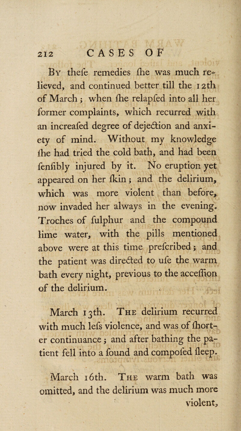 By thefe remedies (lie was much re¬ lieved, and continued better till the 12th of March; when lhe relapfed into all her former complaints, which recurred with an increafed degree of dejedtion and anxi¬ ety of mind. Without my knowledge the had tried the cold bath, and had been fenfibly injured by it. No eruption yet appeared on her ikin; and the delirium, which was more violent than before, now invaded her always in the evening. Troches of fulphur and the compound lime water, with the pills mentioned above were at this time prefcribed; and the patient was dire&ed to ufe the warm bath every night, previous to the acceffion of the delirium. March 13th. The delirium recurred with much lefs violence, and was of fhort- er continuance; and after bathing the pa¬ tient fell into a found and compofed fleep. March 16th. The warm bath was omitted, and the delirium was much more violent.